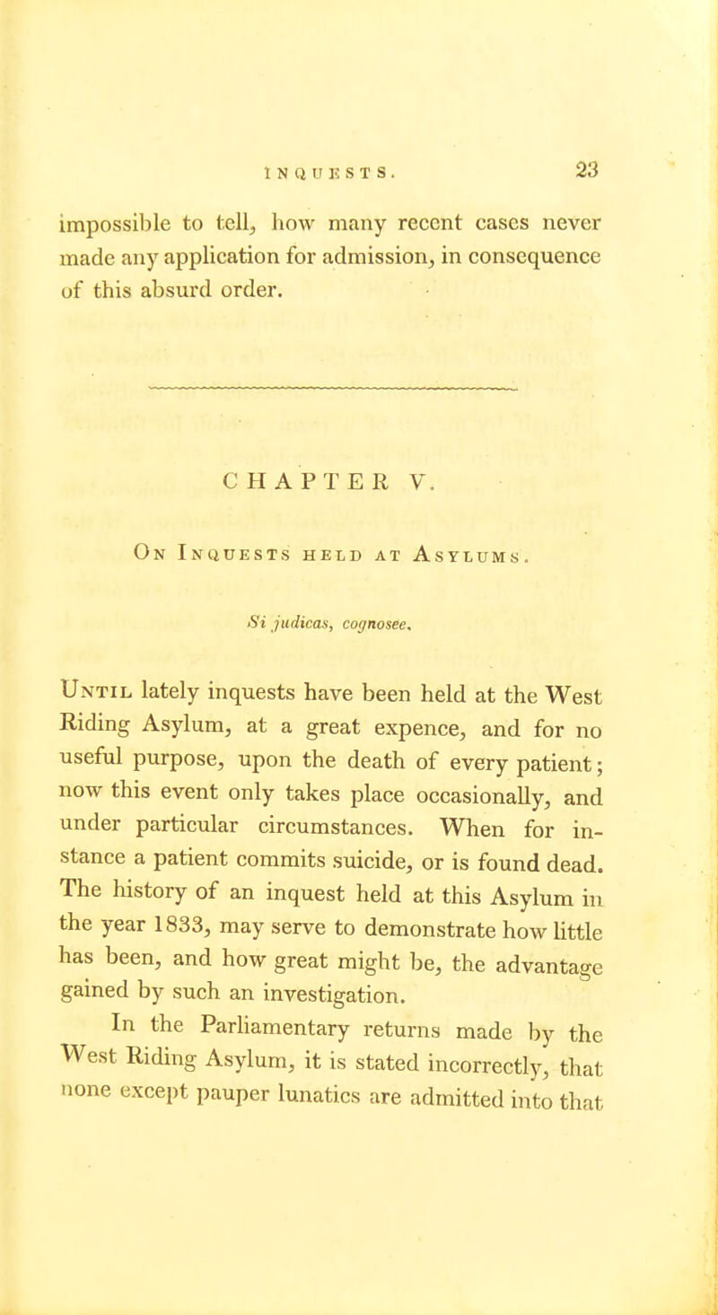 I N Q tr K S T S . impossible to tell, how many recent cases never made any application for admission, in consequence of this absurd order. CHAPTER V. On Inquests held at Asylums. Si judicas, cognosee. Until lately inquests have been held at the West Riding Asylum, at a great expence, and for no useful purpose, upon the death of every patient; now this event only takes place occasionally, and under particular circumstances. When for in- stance a patient commits suicide, or is found dead. The history of an inquest held at this Asylum in the year 1833, may serve to demonstrate how little has been, and how great might be, the advantage gained by such an investigation. In the Parliamentary returns made by the West Riding Asylum, it is stated incorrectly, that none except pauper lunatics are admitted into that