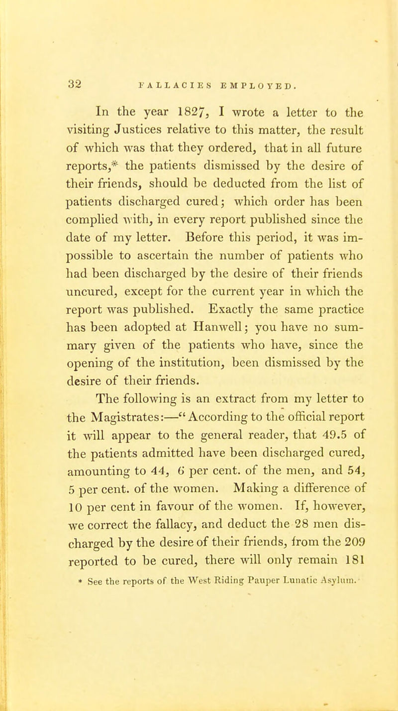 In the year 1827, I wrote a letter to the visiting Justices relative to this matter, the result of which was that they ordered, that in all future reports,* the patients dismissed by the desire of their friends, should be deducted from the list of patients discharged cured; which order has been complied with, in every report published since the date of my letter. Before this period, it was im- possible to ascertain the number of patients who had been discharged by the desire of their friends uncured, except for the current year in which the report was published. Exactly the same practice has been adopted at Hanwell; you have no sum- mary given of the patients who have, since the opening of the institution, been dismissed by the desire of their friends. The following is an extract from my letter to the Magistrates:—According to the official report it will appear to the general reader, that 49.5 of the patients admitted have been discharged cured, amounting to 44, 6' per cent, of the men, and 54, 5 per cent, of the women. Making a difference of 10 per cent in favour of the women. If, however, we correct the fallacy, and deduct the 28 men dis- charged by the desire of their friends, from the 209 reported to be cured, there will only remain 181 * See the reports of the West Riding Pauper Lunatic Asylum.