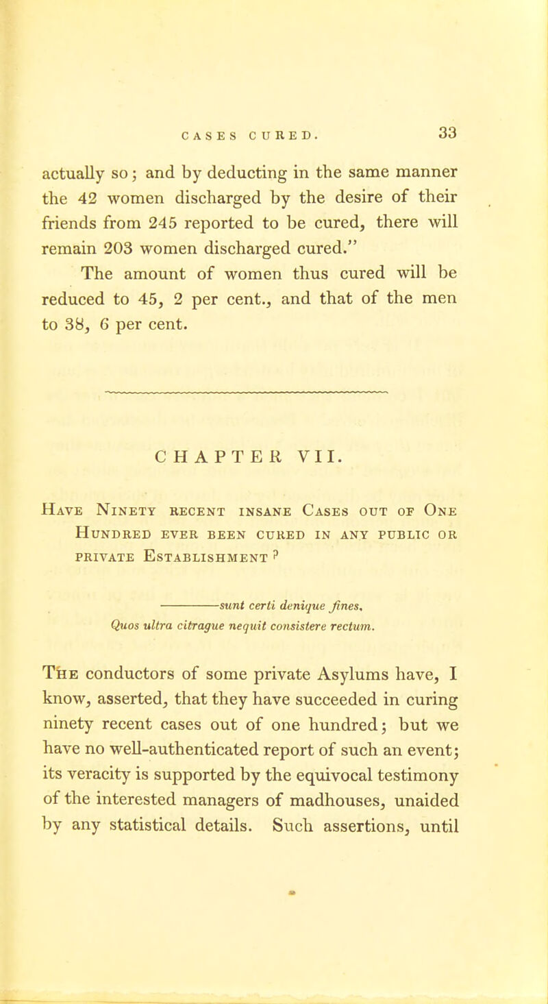 actually so; and by deducting in the same manner the 42 women discharged by the desire of their friends from 245 reported to be cured, there will remain 203 women discharged cured. The amount of women thus cured will be reduced to 45, 2 per cent., and that of the men to 38, 6 per cent. CHAPTER VII. Have Ninety recent insane Cases out of One Hundred ever been cured in any public or private Establishment ? sunt certi denique fines, Quos ultra citrague nequit consistere rectum. The conductors of some private Asylums have, I know, asserted, that they have succeeded in curing ninety recent cases out of one hundred; but we have no well-authenticated report of such an event; its veracity is supported by the equivocal testimony of the interested managers of madhouses, unaided by any statistical details. Such assertions, until