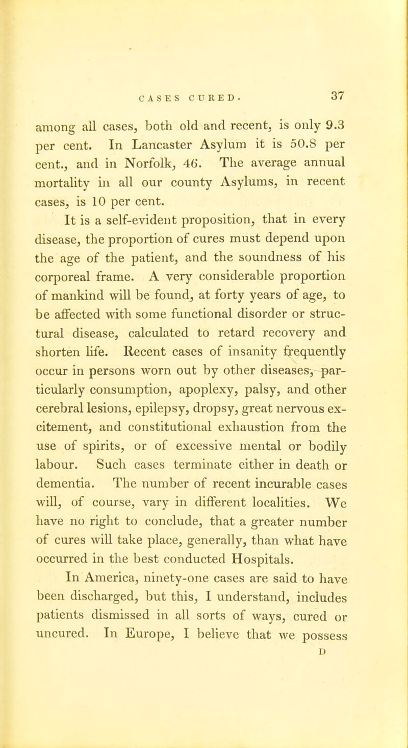 CASES C U K E D . among ail cases, both old and recent, is only 9.3 per cent. In Lancaster Asylum it is 50.8 per cent., and in Norfolk, 46'. The average annual mortality in all our county Asylums, in recent cases, is 10 per cent. It is a self-evident proposition, that in every disease, the proportion of cures must depend upon the age of the patient, and the soundness of his corporeal frame. A very considerable proportion of mankind will be found, at forty years of age, to be affected with some functional disorder or struc- tural disease, calculated to retard recovery and shorten life. Recent cases of insanity frequently occur in persons worn out by other diseases, par- ticularly consumption, apoplexy, palsy, and other cerebral lesions, epilepsy, dropsy, great nervous ex- citement, and constitutional exhaustion from the use of spirits, or of excessive mental or bodily labour. Such cases terminate either in death or dementia. The number of recent incurable cases will, of course, vary in different localities. We have no right to conclude, that a greater number of cures will take place, generally, than what have occurred in the best conducted Hospitals. In America, ninety-one cases are said to have been discharged, but this, I understand, includes patients dismissed in all sorts of ways, cured or uncured. In Europe, I believe that we possess D