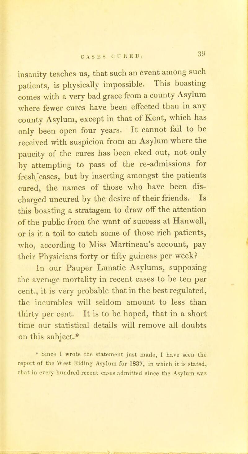 insanity teaches us, that such an event among such patients, is physically impossible. This boasting comes with a very bad grace from a county Asylum where, fewer cures have been effected than in any county Asylum, except in that of Kent, which has only been open four years. It cannot fail to be received with suspicion from an Asylum where the paucity of the cures has been eked out, not only by attempting to pass of the re-admissions for fresh cases, but by inserting amongst the patients cured, the names of those who have been dis- charged uncured by the desire of their friends. Is this boasting a stratagem to draw off the attention of the public from the want of success at Hanwell, or is it a toil to catch some of those rich patients, who, according to Miss Martineau's account, pay their Physicians forty or fifty guineas per week? In our Pauper Lunatic Asylums, supposing the average mortality in recent cases to be ten per cent., it is very probable that in the best regulated, the incurables will seldom amount to less than thirty per cent. It is to be hoped, that in a short time our statistical details will remove all doubts on this subject.* * Since I wrote the statement just made, I have seen the report of the West Riding Asylum for 1837, in which it is stated, that in every hundred recent cases admitted since the Asylum was