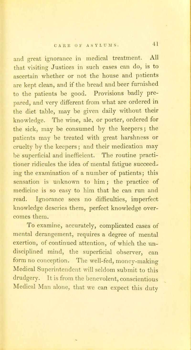 H and great ignorance in medical treatment. All that visiting Justices in such cases can do, is to ascertain whether or not the house and patients are kept clean, and if the bread and beer furnished to the patients be good. Provisions badly pre- pared, and very different from what are ordered in the diet table, may be given daily without their knowledge. The wine, ale, or porter, ordered for the sick, may be consumed by the keepers 3 the patients may be treated with great harshness or cruelty by the keepers; and their medication may be superficial and inefficient. The routine practi- tioner ridicules the idea of mental fatigue succeeds ing the examination of a number of patients; this sensation is unknown to him; the practice of medicine is so easy to him that he can run and read. Ignorance sees no difficulties, imperfect knowledge descries them, perfect knowledge over- comes them. To examine, accurately, complicated cases of mental derangement, requires a degree of mental exertion, of continued attention, of which the un- disciplined mind, the superficial observer, can form no conception. The well-fed, money-making Medical Superintendent will seldom submit to this drudgery. It is from the benevolent, conscientious Medical Man alone, that we can expect this duty