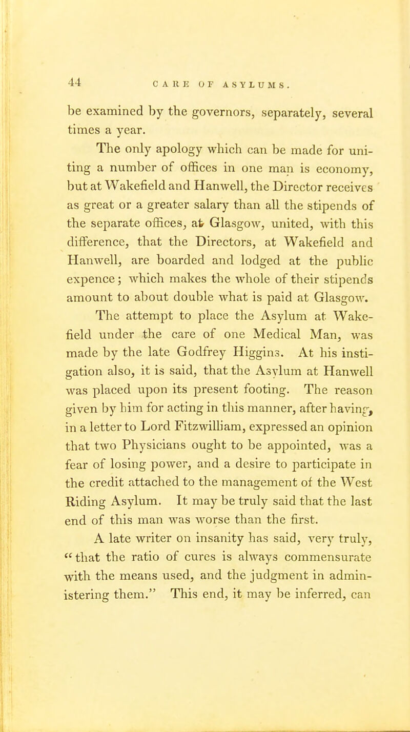 C A II IS OF ASYLUMS. be examined by the governors, separately, several times a year. The only apology which can be made for uni- ting a number of offices in one man is economy, but at Wakefield and Hanwell, the Director receives as great or a greater salary than all the stipends of the separate offices, at Glasgow, united, with this difference, that the Directors, at Wakefield and Hanwell, are boarded and lodged at the public expence; which makes the whole of their stipends amount to about double what is paid at Glasgow. The attempt to place the Asylum at Wake- field under the care of one Medical Man, was made by the late Godfrey Higgins. At his insti- gation also, it is said, that the Asylum at Hanwell was placed upon its present footing. The reason given by him for acting in this manner, after having, in a letter to Lord Fitzwilliam, expressed an opinion that two Physicians ought to be appointed, was a fear of losing power, and a desire to participate in the credit attached to the management of the West Riding Asylum. It may be truly said that the last end of this man was worse than the first. A late writer on insanity has said, very trulv,  that the ratio of cures is always commensurate with the means used, and the judgment in admin- istering them. This end, it may be inferred, can