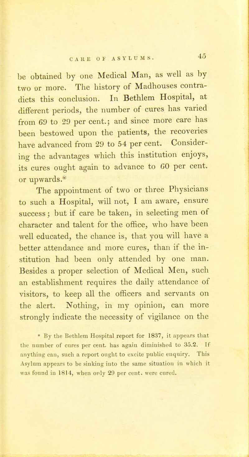 be obtained by one Medical Man, as well as by two or more. The history of Madhouses contra- dicts this conclusion. In Bethlem Hospital, at different periods, the number of cures has varied from 69 to 29 per cent.; and since more care has been bestowed upon the patients, the recoveries have advanced from 29 to 54 per cent. Consider- ing the advantages which this institution enjoys, its cures ought again to advance to CO per cent, or upwards.* The appointment of two or three Physicians to such a Hospital, will not, I am aware, ensure success; but if care be taken, in selecting men of character and talent for the office, who have been well educated, the chance is, that you will have a better attendance and more cures, than if the in- stitution had been only attended by one man. Besides a proper selection of Medical Men, such an establishment requires the daily attendance of visitors, to keep all the officers and servants on the alert. Nothing, in my opinion, can more strongly indicate the necessity of vigilance on the * By the Bethlem Hospital report for 1837, it appears that the number of cures per cent, has again diminished to 35.2. If anything can, such a report ought to excite public enquiry. This Asylum appears to be sinking into the same situation in which it was found in 1814, when only 29 per cent, were cured.