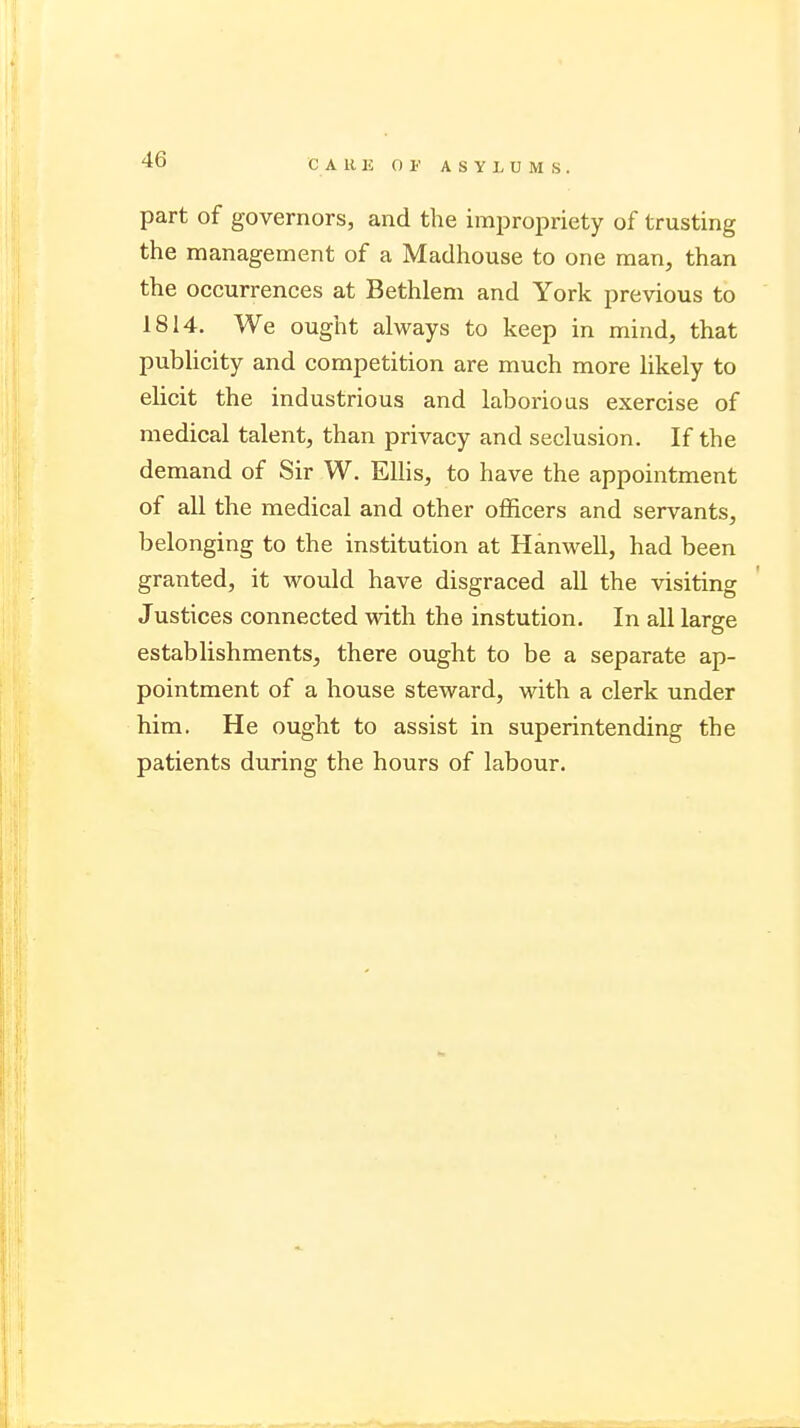 part of governors, and the impropriety of trusting the management of a Madhouse to one man, than the occurrences at Bethlem and York previous to 1814. We ought always to keep in mind, that publicity and competition are much more likely to elicit the industrious and laborious exercise of medical talent, than privacy and seclusion. If the demand of Sir W. Ellis, to have the appointment of all the medical and other officers and servants, belonging to the institution at Hanwell, had been granted, it Avould have disgraced all the visiting Justices connected with the instution. In all large establishments, there ought to be a separate ap- pointment of a house steward, with a clerk under him. He ought to assist in superintending the patients during the hours of labour.