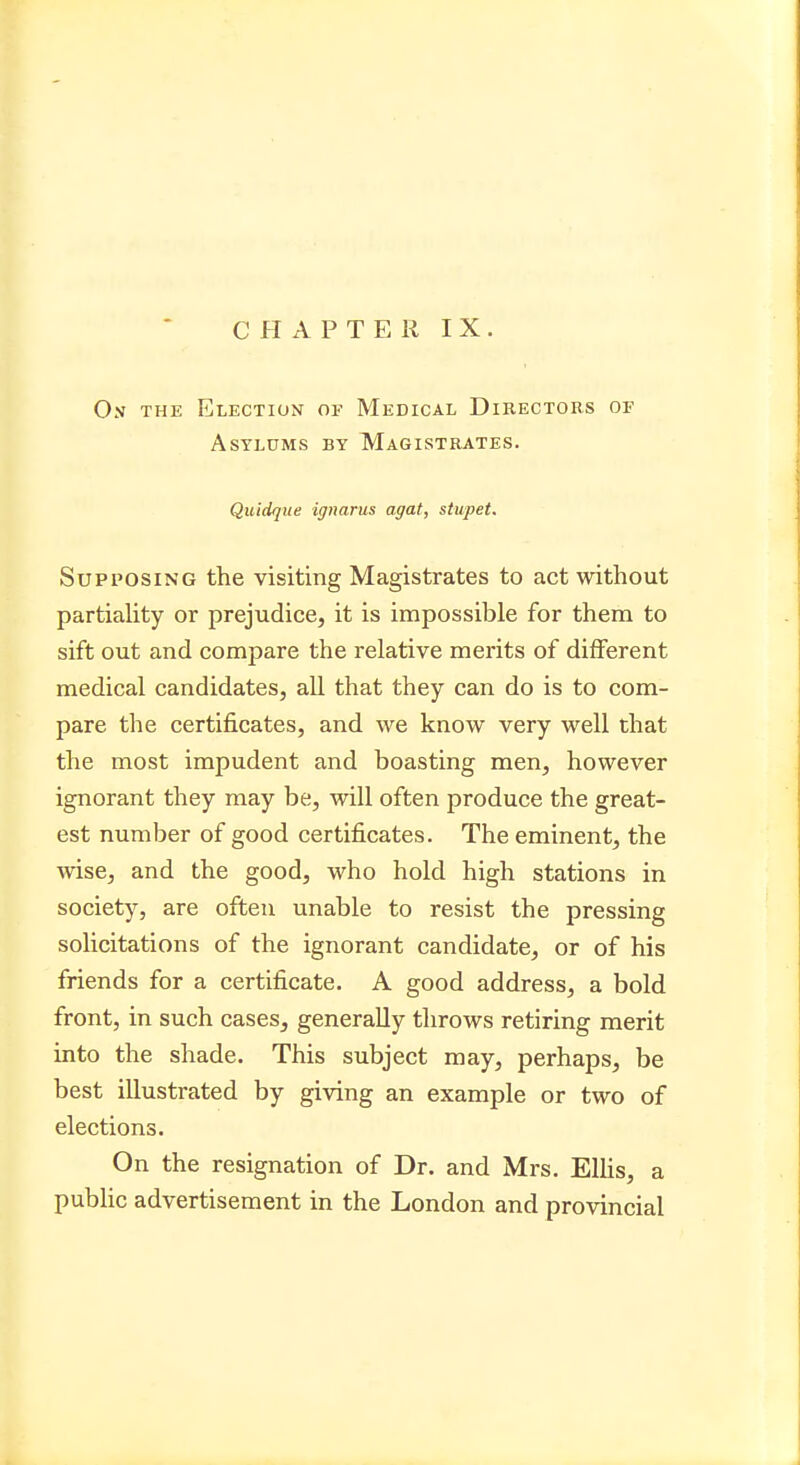 Os the Election of Medical Directors of Asylums by Magistrates. Quidque ignarus agat, stupet. Supposing the visiting Magistrates to act without partiality or prejudice, it is impossible for them to sift out and compare the relative merits of different medical candidates, all that they can do is to com- pare the certificates, and we know very well that the most impudent and boasting men, however ignorant they may be, will often produce the great- est number of good certificates. The eminent, the wise, and the good, who hold high stations in society, are often unable to resist the pressing solicitations of the ignorant candidate, or of his friends for a certificate. A good address, a bold front, in such cases, generally throws retiring merit into the shade. This subject may, perhaps, be best illustrated by giving an example or two of elections. On the resignation of Dr. and Mrs. Ellis, a public advertisement in the London and provincial