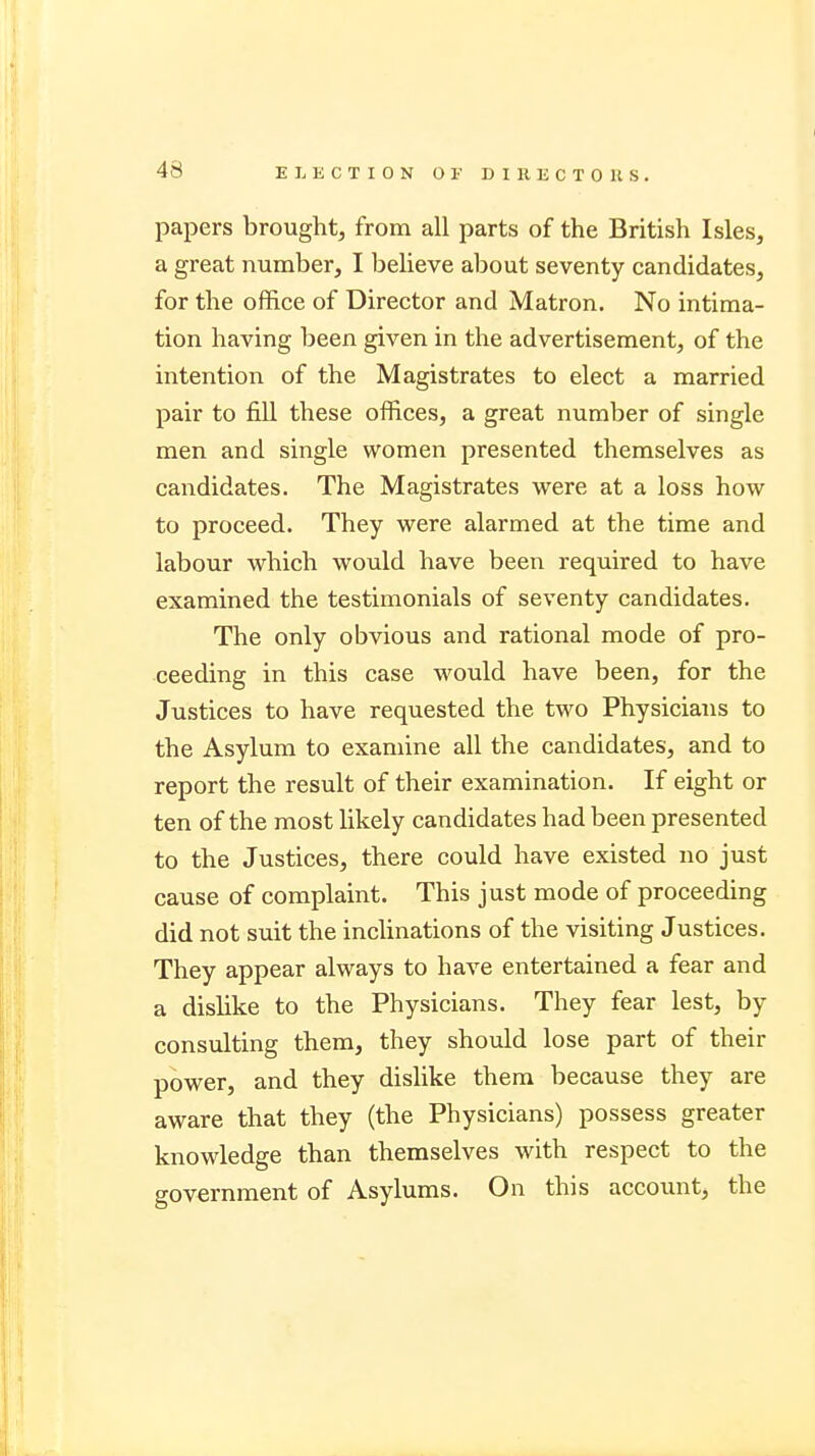 papers brought, from all parts of the British Isles, a great number, I believe about seventy candidates, for the office of Director and Matron. No intima- tion having been given in the advertisement, of the intention of the Magistrates to elect a married pair to fill these offices, a great number of single men and single women presented themselves as candidates. The Magistrates were at a loss how to proceed. They were alarmed at the time and labour which would have been required to have examined the testimonials of seventy candidates. The only obvious and rational mode of pro- ceeding in this case would have been, for the Justices to have requested the two Physicians to the Asylum to examine all the candidates, and to report the result of their examination. If eight or ten of the most likely candidates had been presented to the Justices, there could have existed no just cause of complaint. This just mode of proceeding did not suit the inclinations of the visiting Justices. They appear always to have entertained a fear and a dislike to the Physicians. They fear lest, by consulting them, they should lose part of their power, and they dislike them because they are aware that they (the Physicians) possess greater knowledge than themselves with respect to the government of Asylums. On this account, the