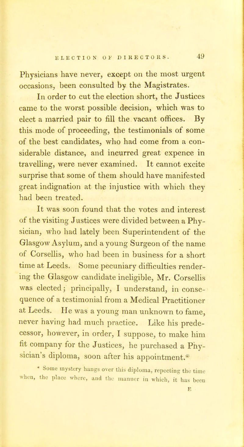 Physicians have never, except on the most urgent occasions, been consulted by the Magistrates. In order to cut the election short, the Justices came to the worst possible decision, which was to elect a married pair to fill the vacant offices. By this mode of proceeding, the testimonials of some of the best candidates, who had come from a con- siderable distance, and incurred great expence in travelling, were never examined. It cannot excite surprise that some of them should have manifested great indignation at the injustice with which they had been treated. It was soon found that the votes and interest of the visiting Justices were divided between a Phy- sician, who had lately been Superintendent of the Glasgow Asylum, and a young Surgeon of the name of Corsellis, who had been in business for a short time at Leeds. Some pecuniary difficulties render- ing the Glasgow candidate ineligible, Mr. Corsellis was elected; principally, I understand, in conse- quence of a testimonial from a Medical Practitioner at Leeds. He was a young man unknown to fame, never having had much practice. Like his prede- cessor, however, in order, I suppose, to make him fit company for the Justices, he purchased a Phy- sician's diploma, soon after his appointment.* * Some mystery hangs over this diploma, repecting the time vhru, the plaee where, and the manner in which, it has been