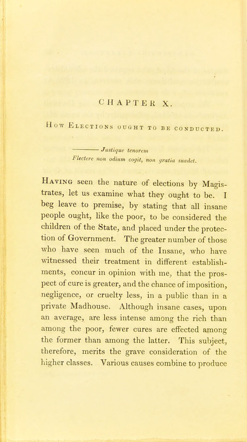 How Elections ought to be conducted. Justique tenorem Flectere nqn odium cogit, non gratia suadel. Having seen the nature of elections by Magis- trates, let us examine what they ought to be. I beg leave to premise, by stating that all insane people ought, like the poor, to be considered the children of the State, and placed under the protec- tion of Government. The greater number of those who have seen much of the Insane, who have witnessed their treatment in different establish- ments, concur in opinion with me, that the pros- pect of cure is greater, and the chance of imposition, negligence, or cruelty less, in a public than in a private Madhouse. Although insane cases, upon an average, are less intense among the rich than among the poor, fewer cures are effected among the former than among the latter. This subject, therefore, merits the grave consideration of the higher classes. Various causes combine to produce