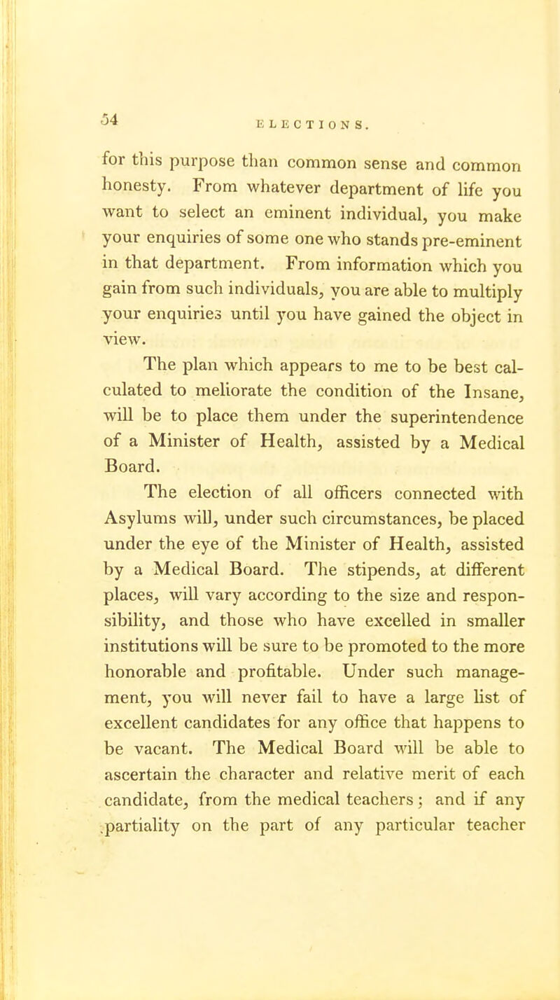 ELECTIONS. for this purpose than common sense and common honesty. From whatever department of life you want to select an eminent individual, you make your enquiries of some one who stands pre-eminent in that department. From information which you gain from such individuals, you are able to multiply your enquiries until you have gained the object in view. The plan which appears to me to be best cal- culated to meliorate the condition of the Insane, will be to place them under the superintendence of a Minister of Health, assisted by a Medical Board. The election of all officers connected with Asylums will, under such circumstances, be placed under the eye of the Minister of Health, assisted by a Medical Board. The stipends, at different places, will vary according to the size and respon- sibility, and those who have excelled in smaller institutions will be sure to be promoted to the more honorable and profitable. Under such manage- ment, you will never fail to have a large list of excellent candidates for any office that happens to be vacant. The Medical Board will be able to ascertain the character and relative merit of each candidate, from the medical teachers; and if any .partiality on the part of any particular teacher