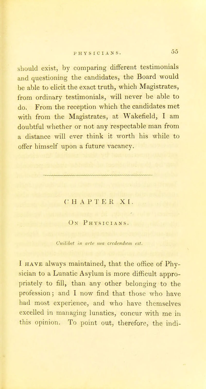 should exist, by comparing different testimonials and questioning the candidates, the Board would be able to elicit the exact truth, which Magistrates, from ordinary testimonials, will never be able to do. From the reception which the candidates met with from the Magistrates, at Wakefield, I am doubtful whether or not any respectable man from a distance will ever think it worth his while to offer himself upon a future vacancy. CHAPTER XI. On Physicians. Cuilibet in arte ana crcdendirm est.. I have always maintained, that the office of Phy- sician to a Lunatic Asylum is more difficult appro- priately to fill, than any other belonging to the profession; and I now find that those who have had most experience, and who have themselves excelled in managing lunatics, concur with me in this opinion. To point out, therefore, the indi-