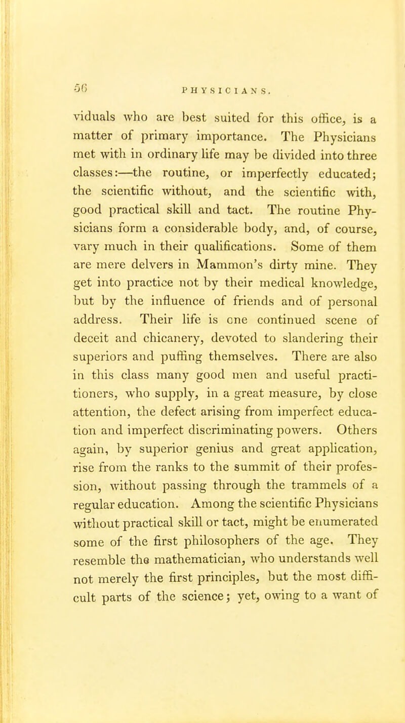 -56 viduals who are best suited for this office, is a matter of primary importance. The Physicians met with in ordinary life may be divided into three classes:—the routine, or imperfectly educated; the scientific without, and the scientific with, good practical skill and tact. The routine Phy- sicians form a considerable body, and, of course, vary much in their qualifications. Some of them are mere delvers in Mammon's dirty mine. They get into practice not by their medical knowledge, but by the influence of friends and of personal address. Their life is cne continued scene of deceit and chicanery, devoted to slandering their superiors and puffing themselves. There are also in this class many good men and useful practi- tioners, who supply, in a great measure, by close attention, the defect arising from imperfect educa- tion and imperfect discriminating powers. Others again, by superior genius and great application, rise from the ranks to the summit of their profes- sion, without passing through the trammels of a regular education. Among the scientific Physicians without practical skill or tact, might be enumerated some of the first philosophers of the age. They resemble the mathematician, who understands well not merely the first principles, but the most diffi- cult parts of the science ; yet, owing to a want of