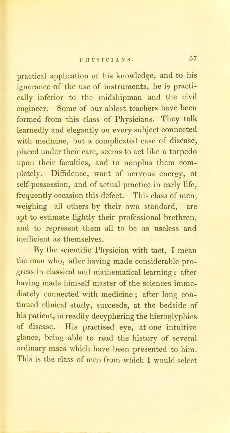 practical application of his knowledge, and to his ignorance of the use of instruments, he is practi- cally inferior to the midshipman and the civil engineer. Some of our ablest teachers have been formed from this class of Physicians. They talk learnedly and elegantly on every subject connected with medicine, but a complicated case of disease, placed under their care, seems to act like a torpedo upon their faculties, and to nonplus them com- pletely. Diffidence, want of nervous energy, of self-possession, and of actual practice in early life, frequently occasion this defect. This class of men, weighing all others by their own standard, are apt to estimate lightly their professional brethren, and to represent them all to be as useless and inefficient as themselves. By the scientific Physician with tact, I mean the man who, after having made considerable pro- gress in classical and mathematical learning; after having made himself master of the sciences imme- diately connected with medicine; after long con- tinued clinical study, succeeds, at the bedside of his patient, in readily decyphering the hieroglyphics of disease. His practised eye, at one intuitive glance, being able to read the history of several ordinary cases which have been presented to him. This is the class of men from which I would select