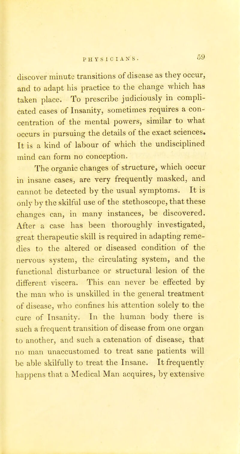 discover minute transitions of disease as they occur, and to adapt his practice to the change which has taken place. To prescribe judiciously in compli- cated cases of Insanity, sometimes requires a con- centration of the mental powers, similar to what occurs in pursuing the details of the exact sciences. It is a kind of labour of which the undisciplined mind can form no conception. The organic changes of structure, which occur in insane cases, are very frequently masked, and cannot be detected by the usual symptoms. It is only by the skilful use of the stethoscope, that these changes can, in many instances, be discovered. After a case has been thoroughly investigated, great therapeutic skill is required in adapting reme- dies to the altered or diseased condition of the nervous system, the circulating system, and the functional disturbance or structural lesion of the different viscera. This can never be effected by the man who is unskilled in the general treatment of disease, who confines his attention solely to the cure of Insanity. In the human body there is such a frequent transition of disease from one organ to another, and such a catenation of disease, that no man unaccustomed to treat sane patients will be able skilfully to treat the Insane. It frequently happens that a Medical Man acquires, by extensive