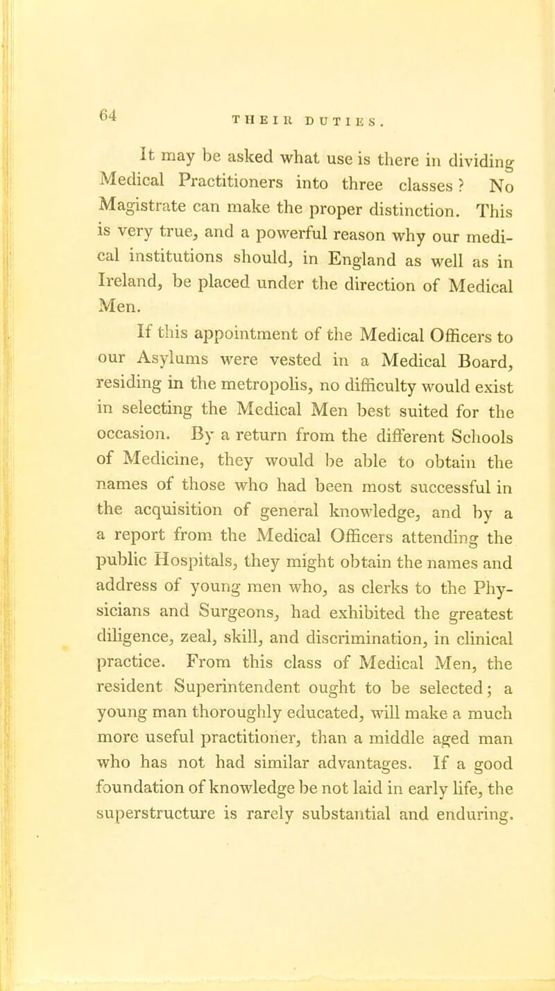 It may be asked what use is there in dividing Medical Practitioners into three classes ? No Magistrate can make the proper distinction. This is very true, and a powerful reason why our medi- cal institutions should, in England as well as in Ireland, be placed under the direction of Medical Men. If this appointment of the Medical Officers to our Asylums were vested in a Medical Board, residing in the metropolis, no difficulty would exist in selecting the Medical Men best suited for the occasion. By a return from the different Schools of Medicine, they would be able to obtain the names of those who had been most successful in the acquisition of general knowledge, and by a a report from the Medical Officers attending the public Hospitals, they might obtain the names and address of young men who, as clerks to the Phy- sicians and Surgeons, had exhibited the greatest diligence, zeal, skill, and discrimination, in clinical practice. From this class of Medical Men, the resident Superintendent ought to be selected; a young man thoroughly educated, will make a much more useful practitioner, than a middle aged man who has not had similar advantages. If a good foundation of knowledge be not laid in early life, the superstructure is rarely substantial and enduring.