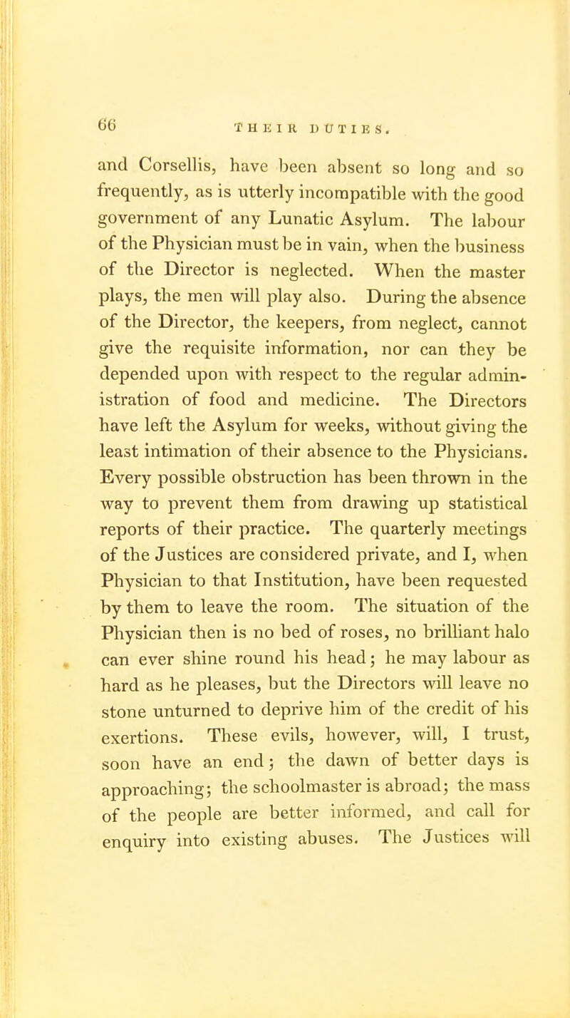 and Corsellis, have been absent so long and so frequently, as is utterly incompatible with the good government of any Lunatic Asylum. The labour of the Physician must be in vain, when the business of the Director is neglected. When the master plays, the men will play also. During the absence of the Director, the keepers, from neglect, cannot give the requisite information, nor can they be depended upon with respect to the regular admin- istration of food and medicine. The Directors have left the Asylum for weeks, without giving the least intimation of their absence to the Physicians. Every possible obstruction has been thrown in the way to prevent them from drawing up statistical reports of their practice. The quarterly meetings of the Justices are considered private, and I, when Physician to that Institution, have been requested by them to leave the room. The situation of the Physician then is no bed of roses, no brilliant halo can ever shine round his head; he may labour as hard as he pleases, but the Directors will leave no stone unturned to deprive him of the credit of his exertions. These evils, however, will, I trust, soon have an end; the dawn of better days is approaching; the schoolmaster is abroad; the mass of the people are better informed, and call for enquiry into existing abuses. The Justices will