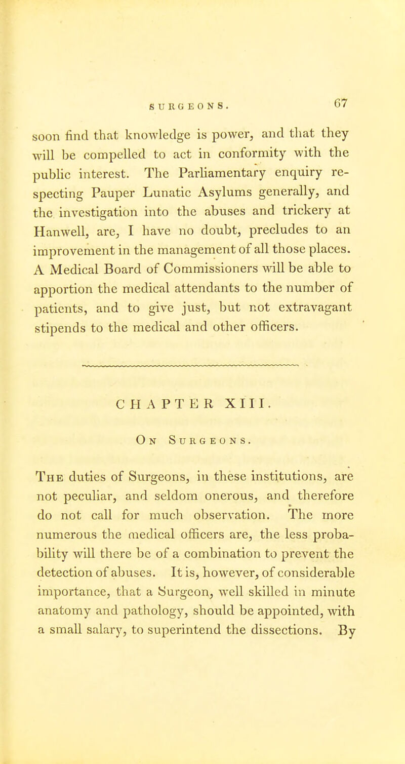 soon find that knowledge is power, and that they will be compelled to act in conformity with the public interest. The Parliamentary enquiry re- specting Pauper Lunatic Asylums generally, and the investigation into the abuses and trickery at Hanwell, are, I have no doubt, precludes to an improvement in the management of all those places. A Medical Board of Commissioners will be able to apportion the medical attendants to the number of patients, and to give just, but not extravagant stipends to the medical and other officers. CHAPTER XIII. On Surgeons. The duties of Surgeons, in these institutions, are not peculiar, and seldom onerous, and therefore do not call for much observation. The more numerous the medical officers are, the less proba- bility will there be of a combination to prevent the detection of abuses. It is, however, of considerable importance, that a Surgeon, well skilled in minute anatomy and pathology, should be appointed, with a small salary, to superintend the dissections. By