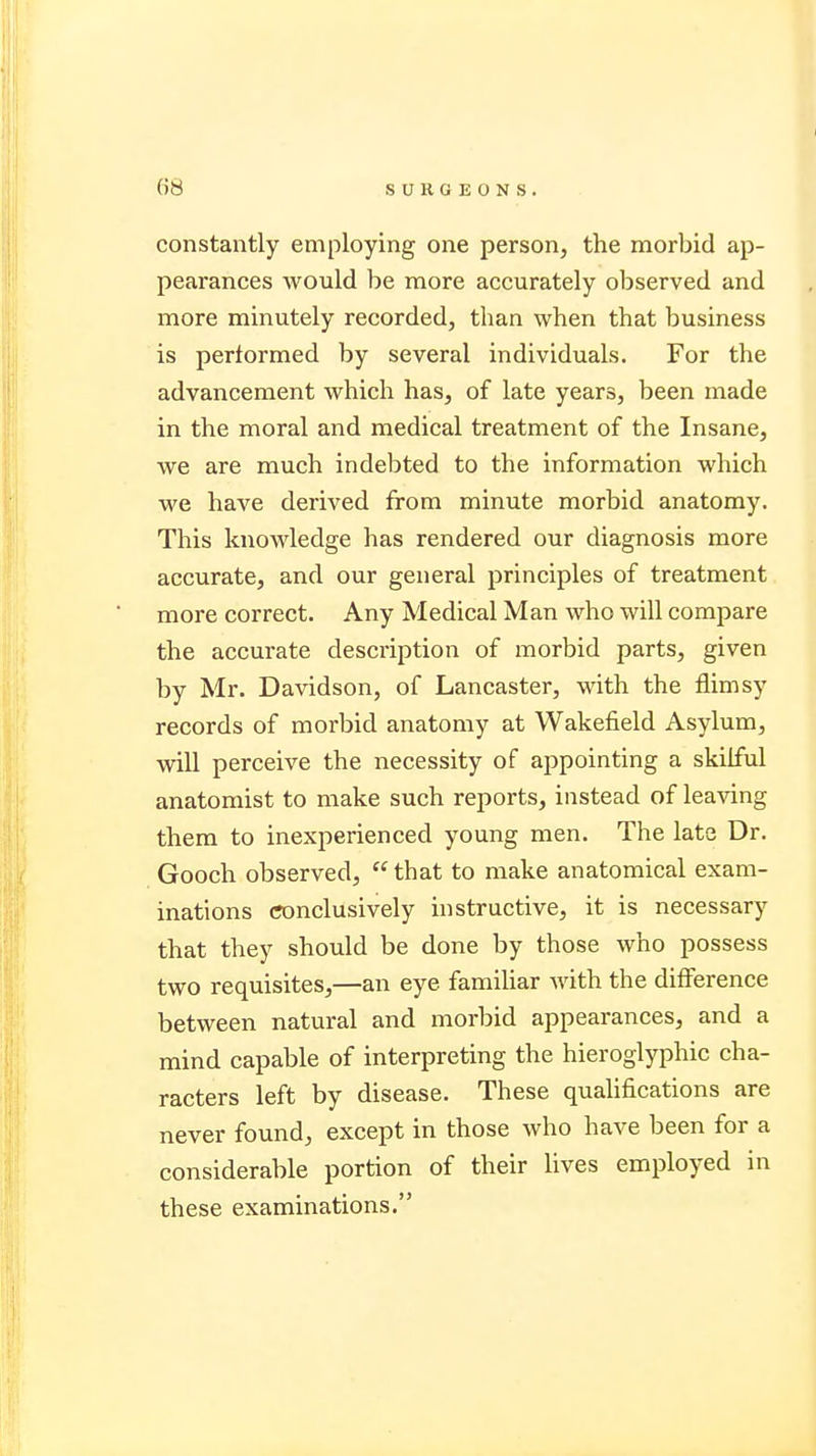 constantly employing one person, the morbid ap- pearances would be more accurately observed and more minutely recorded, than when that business is performed by several individuals. For the advancement which has, of late years, been made in the moral and medical treatment of the Insane, we are much indebted to the information which we have derived from minute morbid anatomy. This knowledge has rendered our diagnosis more accurate, and our general principles of treatment more correct. Any Medical Man who will compare the accurate description of morbid parts, given by Mr. Davidson, of Lancaster, with the flimsy records of morbid anatomy at Wakefield Asylum, will perceive the necessity of appointing a skilful anatomist to make such reports, instead of leaving them to inexperienced young men. The late Dr. Gooch observed, that to make anatomical exam- inations conclusively instructive, it is necessary that they should be done by those who possess two requisites,—an eye familiar with the difference between natural and morbid appearances, and a mind capable of interpreting the hieroglyphic cha- racters left by disease. These qualifications are never found, except in those who have been for a considerable portion of their lives employed in these examinations.