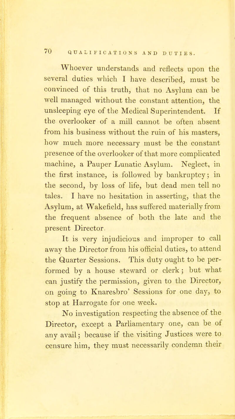 Whoever understands and reflects upon the several duties which I have described, must be convinced of this truth, that no Asylum can be well managed without the constant attention, the unsleeping eye of the Medical Superintendent. If the overlooker of a mill cannot be often absent from his business without the ruin of his masters, how much more necessary must be the constant presence of the overlooker of that more complicated machine, a Pauper Lunatic Asylum. Neglect, in the first instance, is followed by bankruptcy; in the second, by loss of life, but dead men tell no tales. I have no hesitation in asserting, that the Asylum, at Wakefield, has suffered materially from the frequent absence of both the late and the present Director. It is very injudicious and improper to call away the Director from his official duties, to attend the Quarter Sessions. This duty ought to be per- formed by a house steward or clerk; but what can justify the permission, given to the Director, on going to Knaresbro' Sessions for one day, to stop at Harrogate for one week. No investigation respecting the absence of the Director, except a Parliamentary one, can be of any avail; because if the visiting Justices were to censure him, they must necessarily condemn their