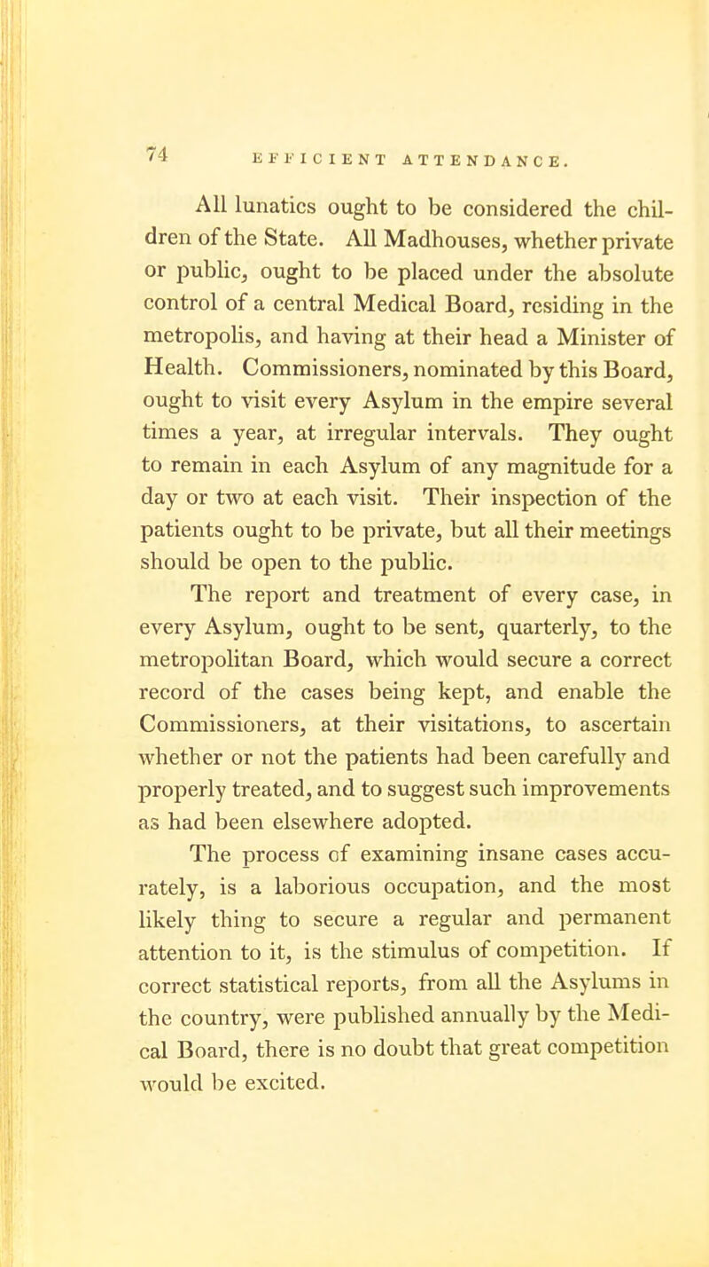 All lunatics ought to be considered the chil- dren of the State. All Madhouses, whether private or public, ought to be placed under the absolute control of a central Medical Board, residing in the metropolis, and having at their head a Minister of Health. Commissioners, nominated by this Board, ought to visit every Asylum in the empire several times a year, at irregular intervals. They ought to remain in each Asylum of any magnitude for a day or two at each visit. Their inspection of the patients ought to be private, but all their meetings should be open to the public. The report and treatment of every case, in every Asylum, ought to be sent, quarterly, to the metropolitan Board, which would secure a correct record of the cases being kept, and enable the Commissioners, at their visitations, to ascertain whether or not the patients had been carefully and properly treated, and to suggest such improvements as had been elsewhere adopted. The process of examining insane cases accu- rately, is a laborious occupation, and the most likely thing to secure a regular and permanent attention to it, is the stimulus of competition. If correct statistical reports, from all the Asylums in the country, were published annually by the Medi- cal Board, there is no doubt that great competition would lie excited.