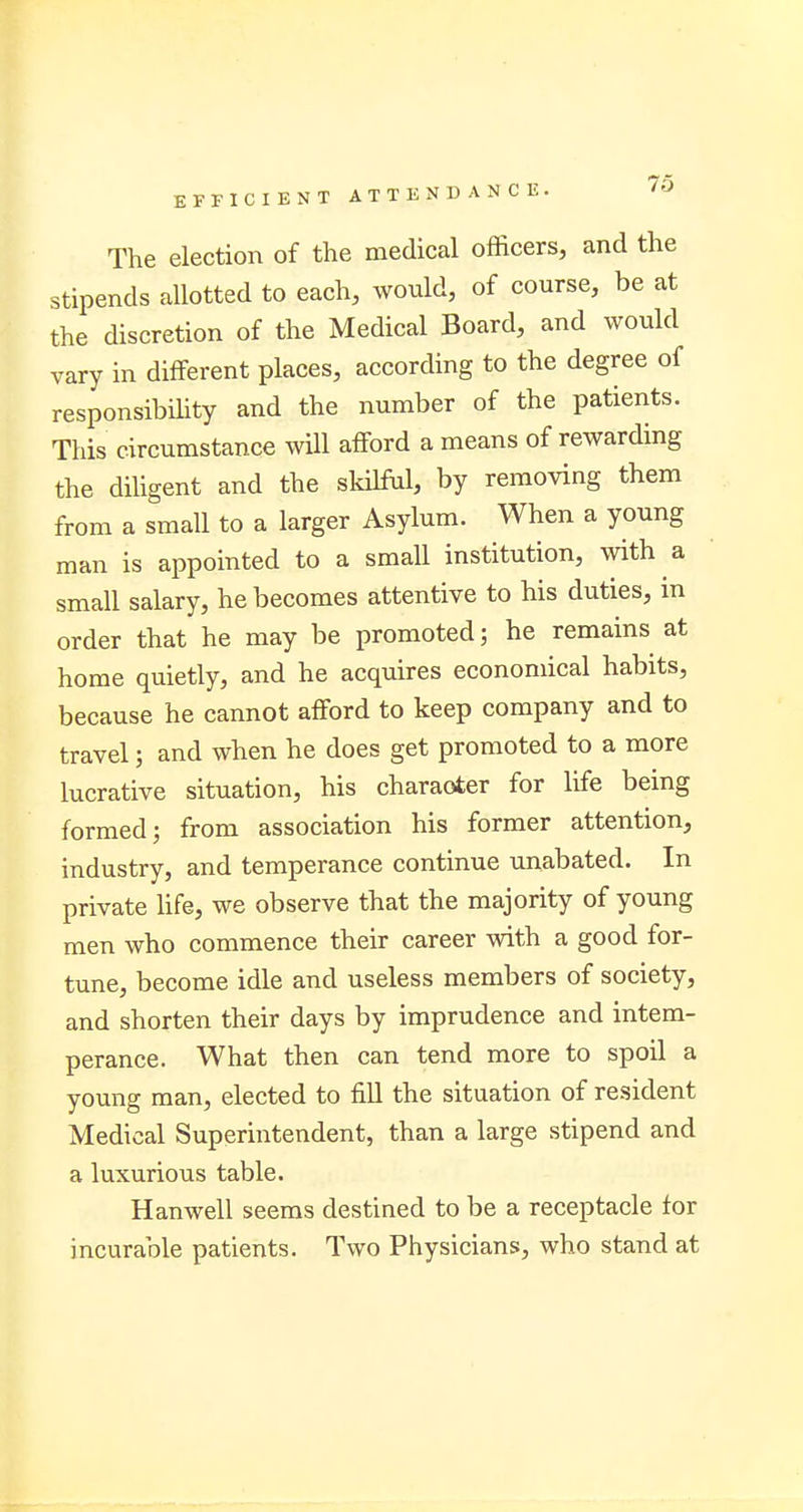 The election of the medical officers, and the stipends allotted to each, would, of course, be at the discretion of the Medical Board, and would vary in different places, according to the degree of responsibility and the number of the patients. This circumstance will afford a means of rewarding the diligent and the skilful, by removing them from a small to a larger Asylum. When a young man is appointed to a small institution, with a small salary, he becomes attentive to his duties, in order that he may be promoted; he remains at home quietly, and he acquires economical habits, because he cannot afford to keep company and to travel; and when he does get promoted to a more lucrative situation, his character for life being formed; from association his former attention, industry, and temperance continue unabated. In private life, we observe that the majority of young men who commence their career with a good for- tune, become idle and useless members of society, and shorten their days by imprudence and intem- perance. What then can tend more to spoil a young man, elected to fill the situation of resident Medical Superintendent, than a large stipend and a luxurious table. Hanwell seems destined to be a receptacle for incurable patients. Two Physicians, who stand at