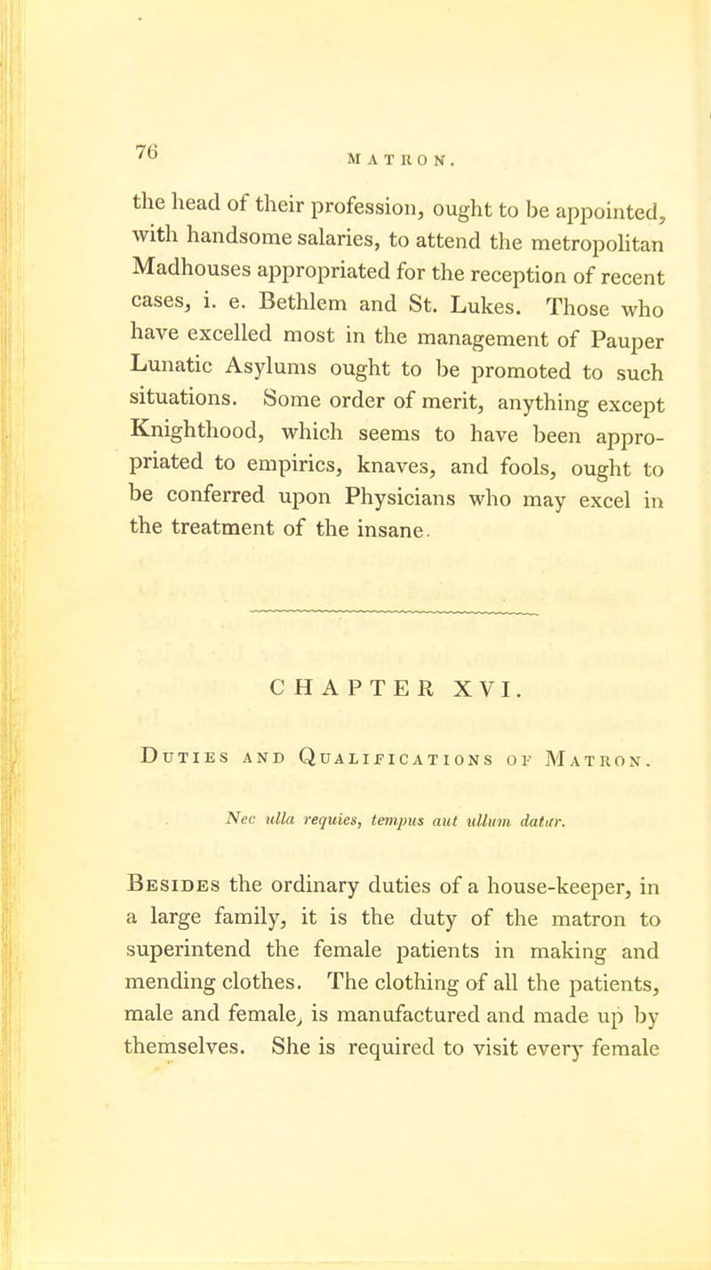 MATRON. the head of their profession, ought to be appointed, with handsome salaries, to attend the metropolitan Madhouses appropriated for the reception of recent cases, i. e. Bethlem and St. Lukes. Those who have excelled most in the management of Pauper Lunatic Asylums ought to be promoted to such situations. Some order of merit, anything except Knighthood, which seems to have been appro- priated to empirics, knaves, and fools, ought to be conferred upon Physicians who may excel in the treatment of the insane. CHAPTER XVI. Duties and Qualifications of Matron. Nec ulla requies, tempus aut ullum datar. Besides the ordinary duties of a house-keeper, in a large family, it is the duty of the matron to superintend the female patients in making and mending clothes. The clothing of all the patients, male and female, is manufactured and made up by themselves. She is required to visit every female