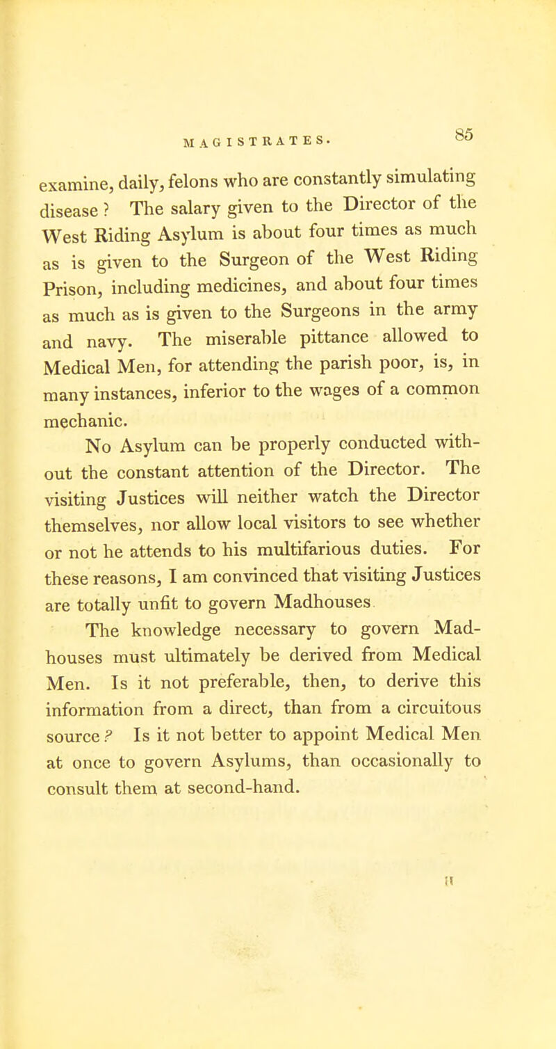 examine, daily, felons who are constantly simulating disease ? The salary given to the Director of the West Riding Asylum is about four times as much as is given to the Surgeon of the West Riding Prison, including medicines, and about four times as much as is given to the Surgeons in the army and navy. The miserable pittance allowed to Medical Men, for attending the parish poor, is, in many instances, inferior to the wages of a common mechanic. No Asylum can be properly conducted with- out the constant attention of the Director. The visiting Justices will neither watch the Director themselves, nor allow local visitors to see whether or not he attends to his multifarious duties. For these reasons, I am convinced that visiting Justices are totally unfit to govern Madhouses The knowledge necessary to govern Mad- houses must ultimately be derived from Medical Men. Is it not preferable, then, to derive this information from a direct, than from a circuitous source ? Is it not better to appoint Medical Men at once to govern Asylums, than occasionally to consult them at second-hand.