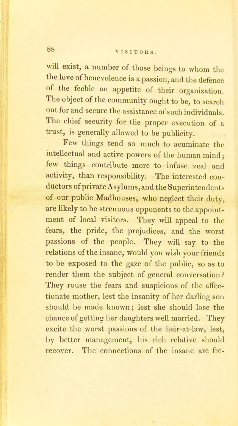 VISITORS. will exist, a number of those beings to whom the the love of benevolence is a passion, and the defence of the feeble an appetite of their organization. The object of the community ought to be, to search out for and secure the assistance of such individuals. The chief security for the proper execution of a trust, is generally allowed to be publicity. Few things tend so much to acuminate the intellectual and active powers of the human mind; few things contribute more to infuse zeal and activity, than responsibility. The interested con- ductors of private Asylums, and the Superintendents of our public Madhouses, who neglect their duty, are likely to be strenuous opponents to the appoint- ment of local visitors. They will appeal to the fears, the pride, the prejudices, and the worst passions of the people. They will say to the relations of the insane, Would you wish your friends to be exposed to the gaze of the public, so as to render them the subject of general conversation? They rouse the fears and suspicions of the affec- tionate mother, lest the insanity of her darling son should be made known; lest she should lose the chance of getting her daughters well married. They excite the worst passions of the heir-at-law, lest, by better management, his rich relative should recover. The connections of the insane are fre-