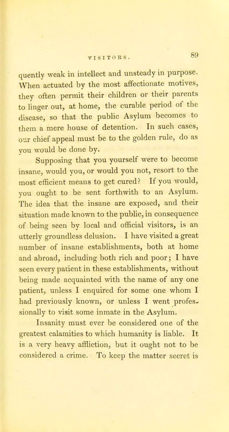 quently weak in intellect and unsteady in purpose. When actuated by the most affectionate motives, they often permit their children or their parents to linger out, at home, the curable period of the disease, so that the public Asylum becomes to them a mere house of detention. In such cases, our chief appeal must be to the golden rule, do as you would be done by. Supposing that you yourself were to become insane, would you, or would you not, resort to the most efficient means to get cured? If you would, you ought to be sent forthwith to an Asylum. The idea that the insane are exposed, and their situation made known to the public, in consequence of being seen by local and official visitors, is an utterly groundless delusion. I have visited a great number of insane establishments, both at home and abroad, including both rich and poor; I have seen every patient in these establishments, without being made acquainted with the name of any one patient, unless I enquired for some one whom I had previously known, or unless I went profes- sionally to visit some inmate in the Asylum. Insanity must ever be considered one of the greatest calamities to which humanity is liable. It is a very heavy affliction, but it ought not to be considered a crime. To keep the matter secret is