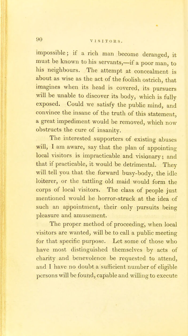 VISITORS. impossible; if a rich man become deranged, it must be known to his servants,—if a poor man, to his neighbours. The attempt at concealment is about as wise as the act of the foolish ostrich, that imagines when its head is covered, its pursuers will be unable to discover its body, which is fully exposed. Could we satisfy the public mind, and convince the insane of the truth of this statement, a great impediment would be removed, which now obstructs the cure of insanity. The interested supporters of existing abuses will, I am aware, say that the plan of appointing local visitors is impracticable and visionary; and that if practicable, it would be detrimental. They will tell you that the forward busy-body, the idle loiterer, or the tattling old maid would form the corps of local visitors. The class of people just mentioned would he horror-struck at the idea of such an appointment, their only pursuits being pleasure and amusement. The proper method of proceeding, when local visitors are wanted, will be to call a public meeting for that specific purpose. Let some of those who have most distinguished themselves by acts of charity and benevolence be requested to attend, and I have no doubt a sufficient number of eligible persons will be found, capable and willing to execute