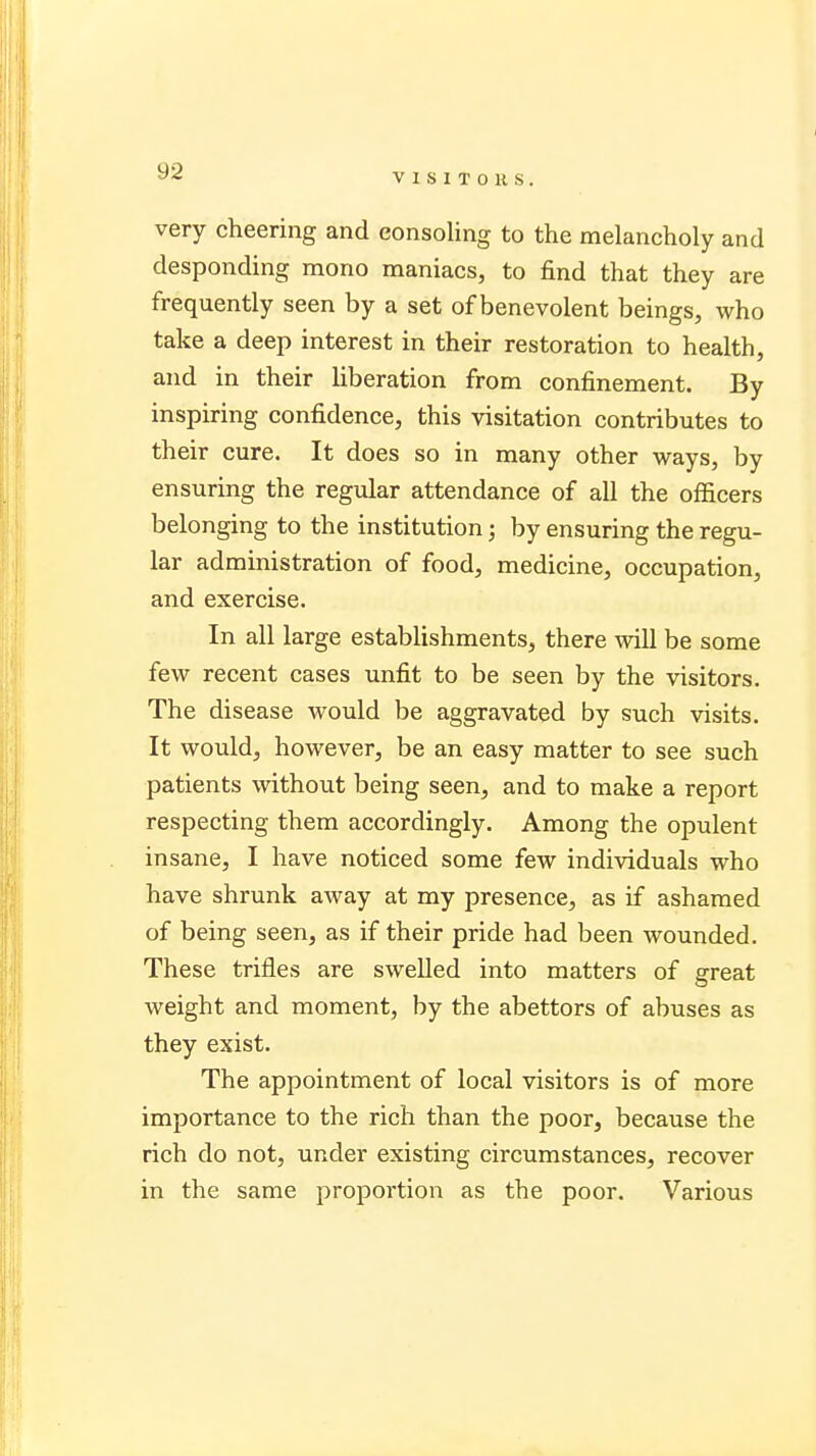 very cheering and consoling to the melancholy and desponding mono maniacs, to find that they are frequently seen by a set of benevolent beings, who take a deep interest in their restoration to health, and in their liberation from confinement. By inspiring confidence, this visitation contributes to their cure. It does so in many other ways, by ensuring the regular attendance of all the officers belonging to the institution; by ensuring the regu- lar administration of food, medicine, occupation, and exercise. In all large establishments, there will be some few recent cases unfit to be seen by the visitors. The disease would be aggravated by such visits. It would, however, be an easy matter to see such patients without being seen, and to make a report respecting them accordingly. Among the opulent insane, I have noticed some few individuals who have shrunk away at my presence, as if ashamed of being seen, as if their pride had been wounded. These trifles are swelled into matters of great weight and moment, by the abettors of abuses as they exist. The appointment of local visitors is of more importance to the rich than the poor, because the rich do not, under existing circumstances, recover in the same proportion as the poor. Various