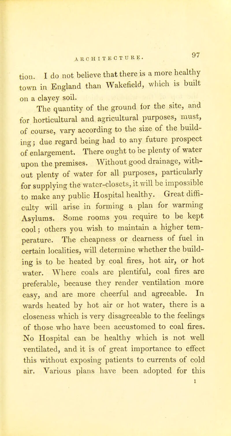 tion. I do not believe that there is a more healthy town in England than Wakefield, which is built on a clayey soil. The quantity of the ground for the site, and for horticultural and agricultural purposes, must, of course, vary according to the size of the build- ing; due regard being had to any future prospect of enlargement. There ought to be plenty of water upon the premises. Without good drainage, with- out plenty of water for all purposes, particularly for supplying the water-closets, it will be impossible to make any public Hospital healthy. Great diffi- culty will arise in forming a plan for warming Asylums. Some rooms you require to be kept cool; others you wish to maintain a higher tem- perature. The cheapness or dearness of fuel in certain localities, will determine whether the build- ing is to be heated by coal fires, hot air, or hot water. Where coals are plentiful, coal fires are preferable, because they render ventilation more easy, and are more cheerful and agreeable. In wards heated by hot air or hot water, there is a closeness which is very disagreeable to the feelings of those who have been accustomed to coal fires. No Hospital can be healthy which is not well ventilated, and it is of great importance to effect this without exposing patients to currents of cold air. Various plans have been adopted for this i