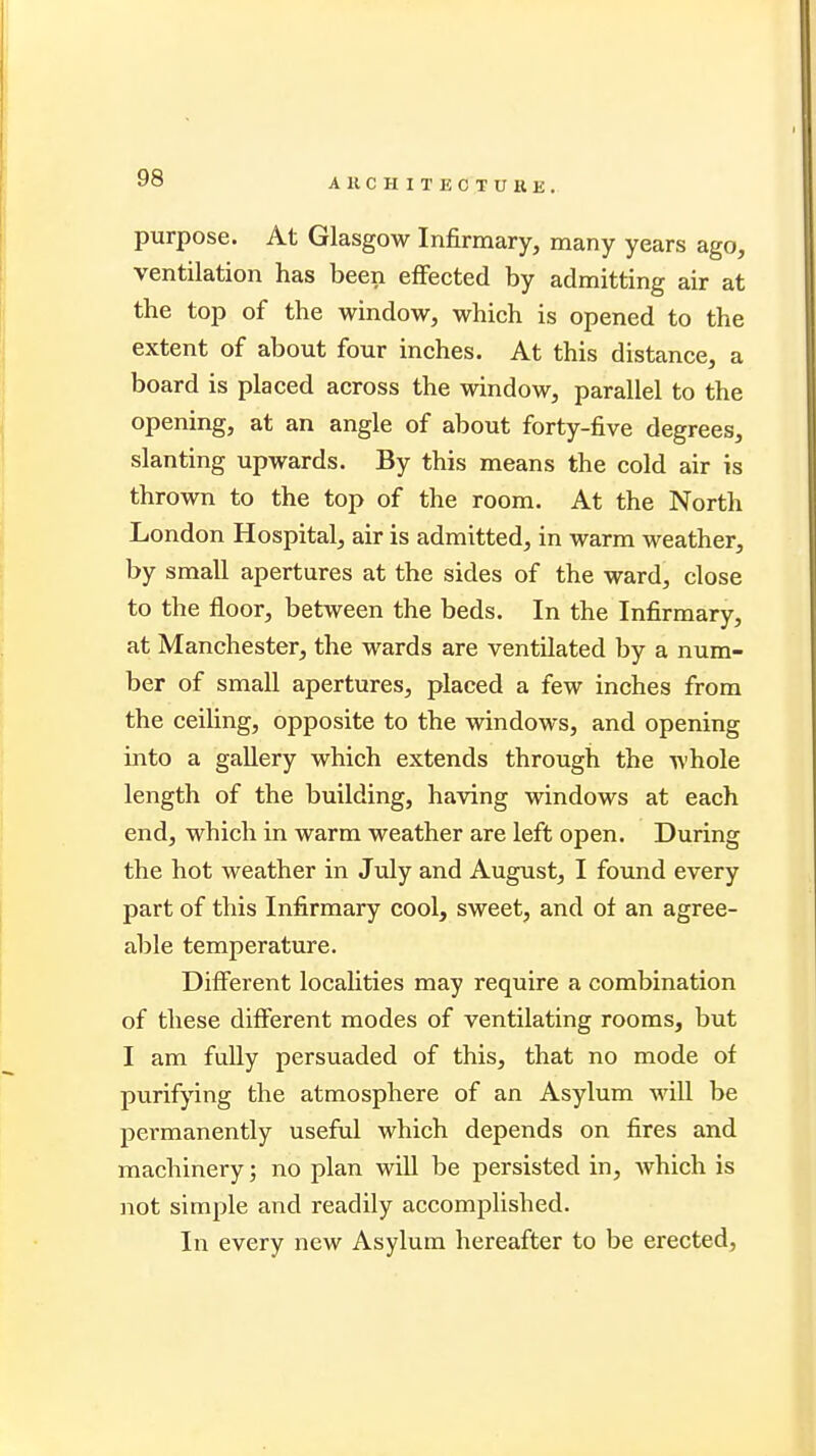 A K C II I T E C T U K K . purpose. At Glasgow Infirmary, many years ago, ventilation has been effected by admitting air at the top of the window, which is opened to the extent of about four inches. At this distance, a board is placed across the window, parallel to the opening, at an angle of about forty-five degrees, slanting upwards. By this means the cold air is thrown to the top of the room. At the North London Hospital, air is admitted, in warm weather, by small apertures at the sides of the ward, close to the floor, between the beds. In the Infirmary, at Manchester, the wards are ventilated by a num- ber of small apertures, placed a few inches from the ceiling, opposite to the windows, and opening into a gallery which extends through the whole length of the building, having windows at each end, which in warm weather are left open. During the hot weather in July and August, I found every part of this Infirmary cool, sweet, and of an agree- able temperature. Different localities may require a combination of these different modes of ventilating rooms, but I am fully persuaded of this, that no mode of purifying the atmosphere of an Asylum will be permanently useful which depends on fires and machinery; no plan will be persisted in, which is not simple and readily accomplished. In every new Asylum hereafter to be erected,