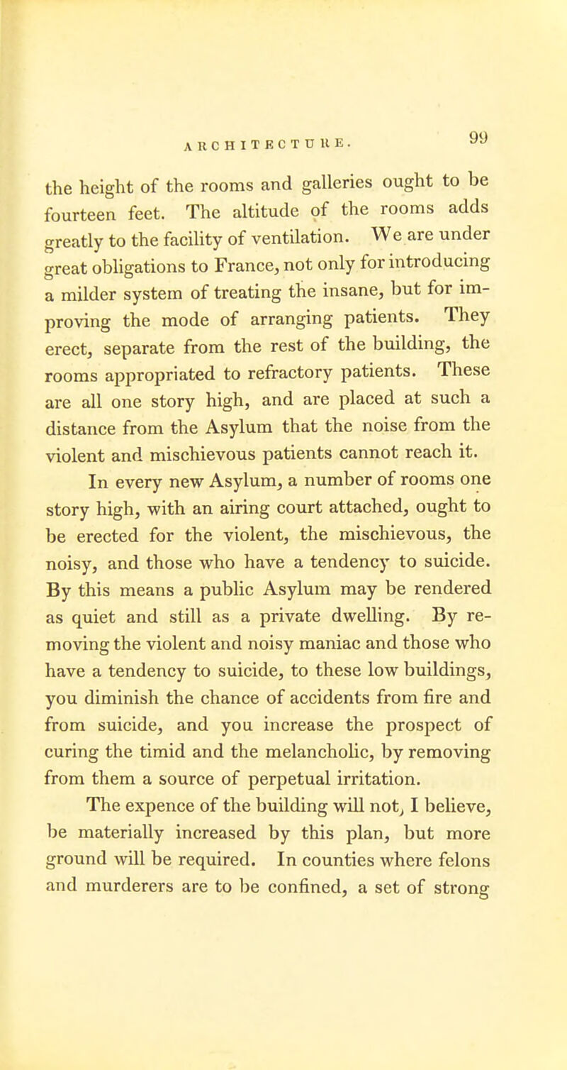 the height of the rooms and galleries ought to be fourteen feet. The altitude of the rooms adds greatly to the facility of ventilation. We are under great obligations to France, not only for introducing a milder system of treating the insane, but for im- proving the mode of arranging patients. They erect, separate from the rest of the building, the rooms appropriated to refractory patients. These are all one story high, and are placed at such a distance from the Asylum that the noise from the violent and mischievous patients cannot reach it. In every new Asylum, a number of rooms one story high, with an airing court attached, ought to be erected for the violent, the mischievous, the noisy, and those who have a tendency to suicide. By this means a public Asylum may be rendered as quiet and still as a private dwelling. By re- moving the violent and noisy maniac and those who have a tendency to suicide, to these low buildings, you diminish the chance of accidents from fire and from suicide, and you increase the prospect of curing the timid and the melancholic, by removing from them a source of perpetual irritation. The expence of the building will not, I believe, be materially increased by this plan, but more ground will be required. In counties where felons and murderers are to be confined, a set of strong