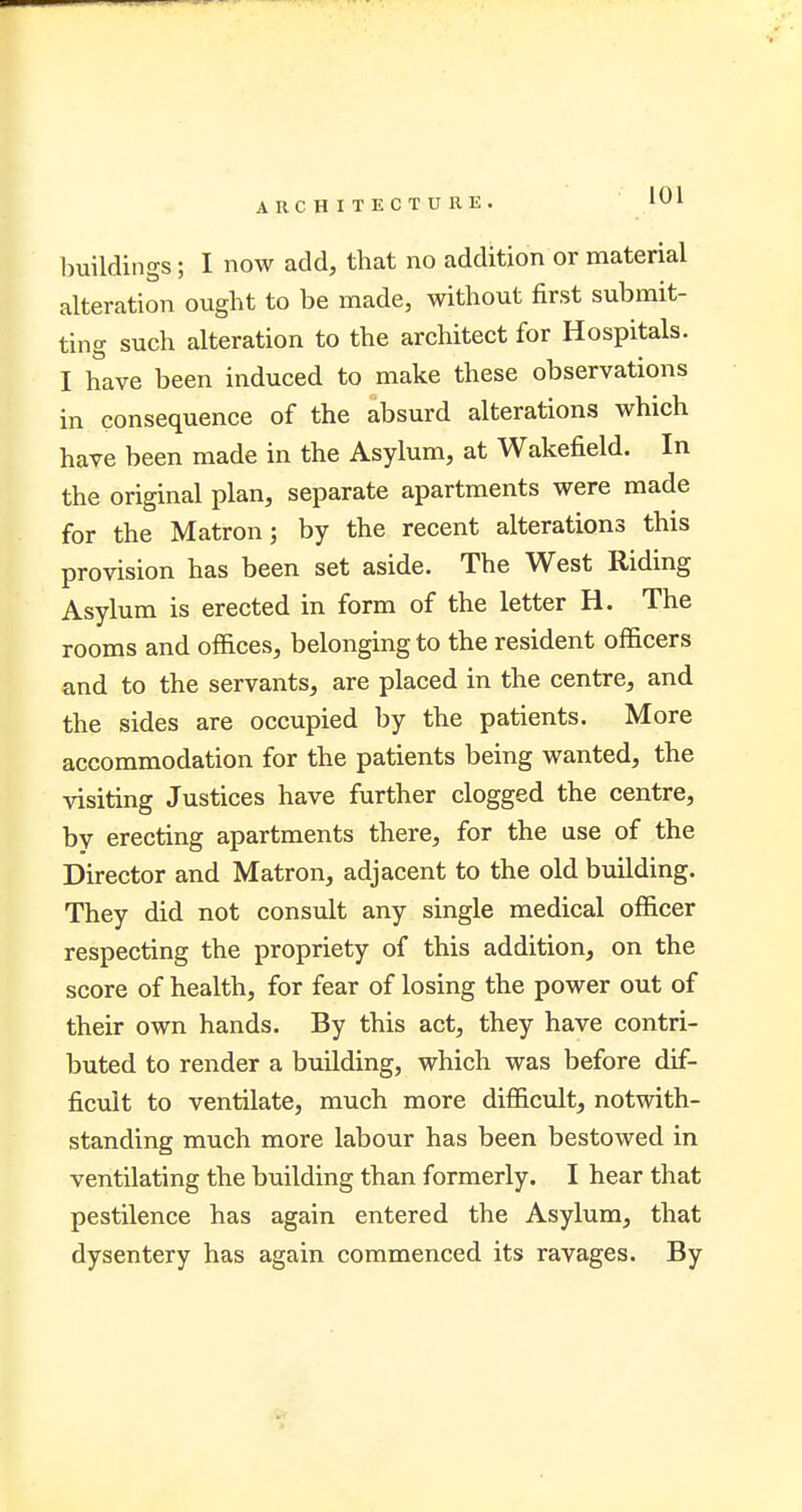 buildings; I now add, that no addition or material alteration ought to be made, without first submit- ting such alteration to the architect for Hospitals. I have been induced to make these observations in consequence of the absurd alterations which have been made in the Asylum, at Wakefield. In the original plan, separate apartments were made for the Matron; by the recent alterations this provision has been set aside. The West Riding Asylum is erected in form of the letter H. The rooms and offices, belonging to the resident officers and to the servants, are placed in the centre, and the sides are occupied by the patients. More accommodation for the patients being wanted, the visiting Justices have further clogged the centre, by erecting apartments there, for the use of the Director and Matron, adjacent to the old building. They did not consult any single medical officer respecting the propriety of this addition, on the score of health, for fear of losing the power out of their own hands. By this act, they have contri- buted to render a building, which was before dif- ficult to ventilate, much more difficult, notwith- standing much more labour has been bestowed in ventilating the building than formerly. I hear that pestilence has again entered the Asylum, that dysentery has again commenced its ravages. By