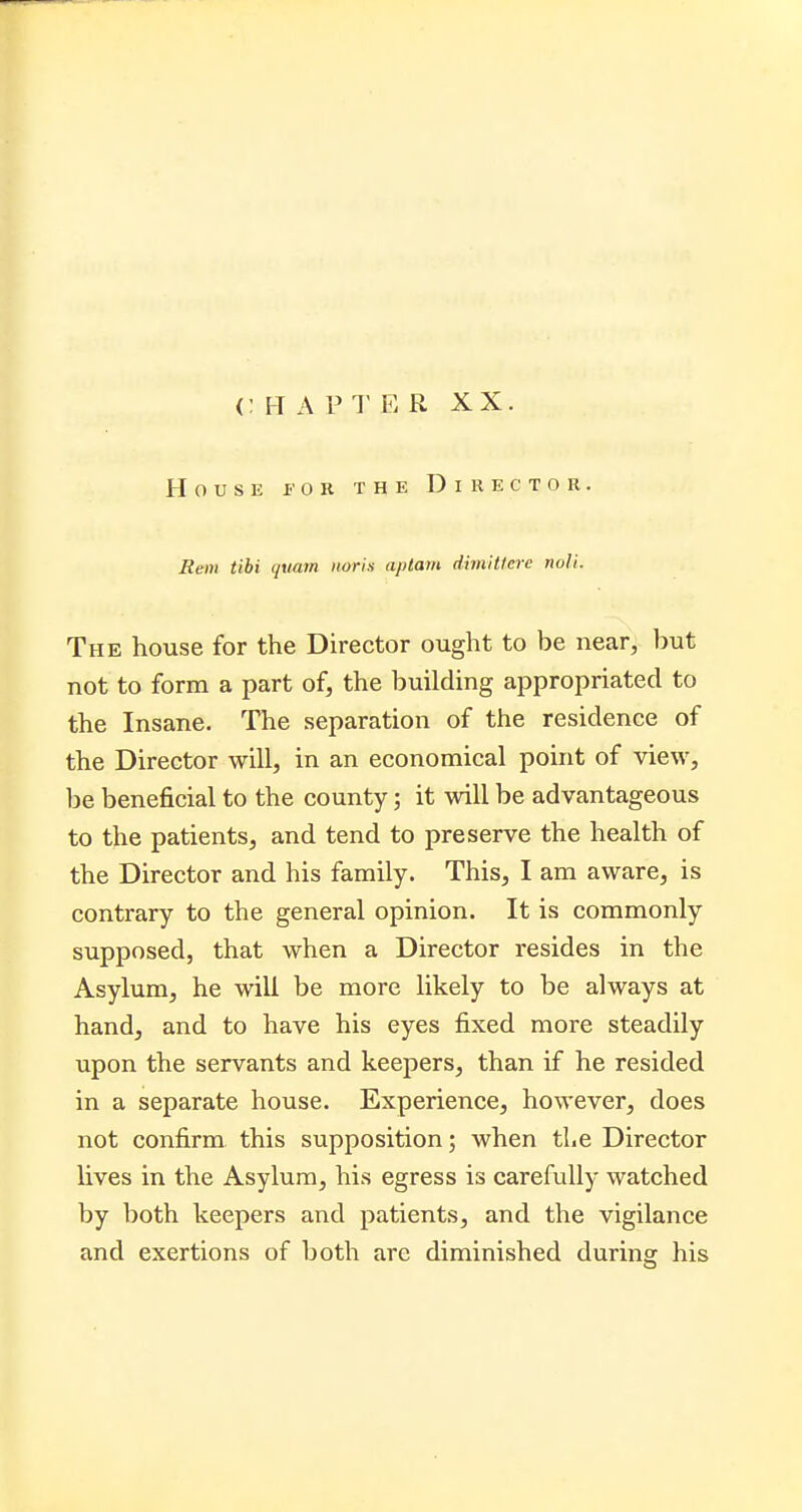 <: IT A P T E R XX. House fob the Director. Rem tibi quam nor is aptam dimittere noli. The house for the Director ought to be near, but not to form a part of, the building appropriated to the Insane. The separation of the residence of the Director will, in an economical point of view, be beneficial to the county; it will be advantageous to the patients, and tend to preserve the health of the Director and his family. This, I am aware, is contrary to the general opinion. It is commonly supposed, that when a Director resides in the Asylum, he will be more likely to be always at hand, and to have his eyes fixed more steadily upon the servants and keepers, than if he resided in a separate house. Experience, however, does not confirm this supposition; when the Director lives in the Asylum, his egress is carefully watched by both keepers and patients, and the vigilance and exertions of both are diminished during his