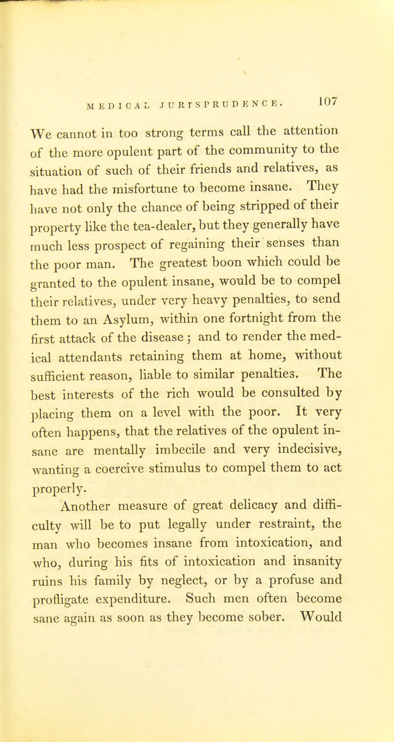 We cannot in too strong terms call the attention of the more opulent part of the community to the situation of such of their friends and relatives, as have had the misfortune to become insane. They have not only the chance of being stripped of their property like the tea-dealer, but they generally have much less prospect of regaining their senses than the poor man. The greatest boon which could be granted to the opulent insane, would be to compel their relatives, under very heavy penalties, to send them to an Asylum, within one fortnight from the first attack of the disease ; and to render the med- ical attendants retaining them at home, without sufficient reason, liable to similar penalties. The best interests of the rich would be consulted by placing them on a level with the poor. It very often happens, that the relatives of the opulent in- sane are mentally imbecile and very indecisive, wanting a coercive stimulus to compel them to act properly. Another measure of great delicacy and diffi- culty will be to put legally under restraint, the man who becomes insane from intoxication, and who, during his fits of intoxication and insanity ruins his family by neglect, or by a profuse and profligate expenditure. Such men often become sane again as soon as they become sober. Would