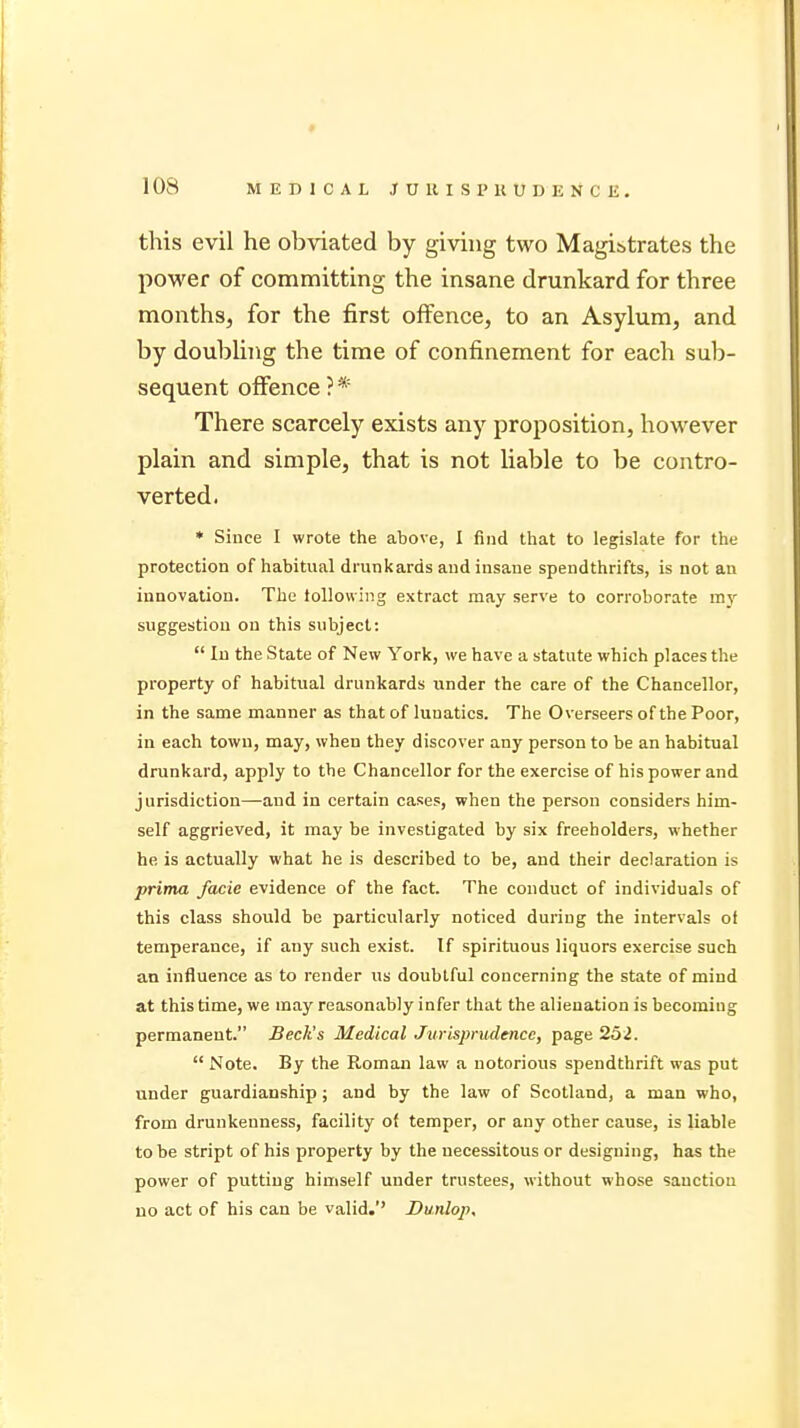 this evil he obviated by giving two Magi&trates the power of committing the insane drunkard for three months, for the first offence, to an Asylum, and by doubling the time of confinement for each sub- sequent offence ? * There scarcely exists any proposition, however plain and simple, that is not liable to be contro- verted. * Since I wrote the above, I find that to legislate for the protection of habitual drunkards and insane spendthrifts, is not an innovation. The following extract may serve to corroborate my suggestion on this subject:  In the State of New York, we have a statute which places the property of habitual drunkards under the care of the Chancellor, in the same manner as that of luuatics. The Overseers of the Poor, in each town, may, when they discover any person to be an habitual drunkard, apply to the Chancellor for the exercise of his power and jurisdiction—and in certain cases, when the person considers him- self aggrieved, it may be investigated by six freeholders, whether he is actually what he is described to be, and their declaration is prima facie evidence of the fact. The conduct of individuals of this class should be particularly noticed during the intervals of temperance, if any such exist. If spirituous liquors exercise such an influence as to render us doubtful concerning the state of mind at this time, we may reasonably infer that the alienation is becoming permanent. Beck's Medical Jurisprudence, page 252.  Note. By the Roman law a notorious spendthrift was put under guardianship; and by the law of Scotland, a man who, from drunkenness, facility of temper, or any other cause, is liable to be stript of his property by the necessitous or designing, has the power of putting himself under trustees, without whose sauctiou no act of his can be valid.'' Dunlop,