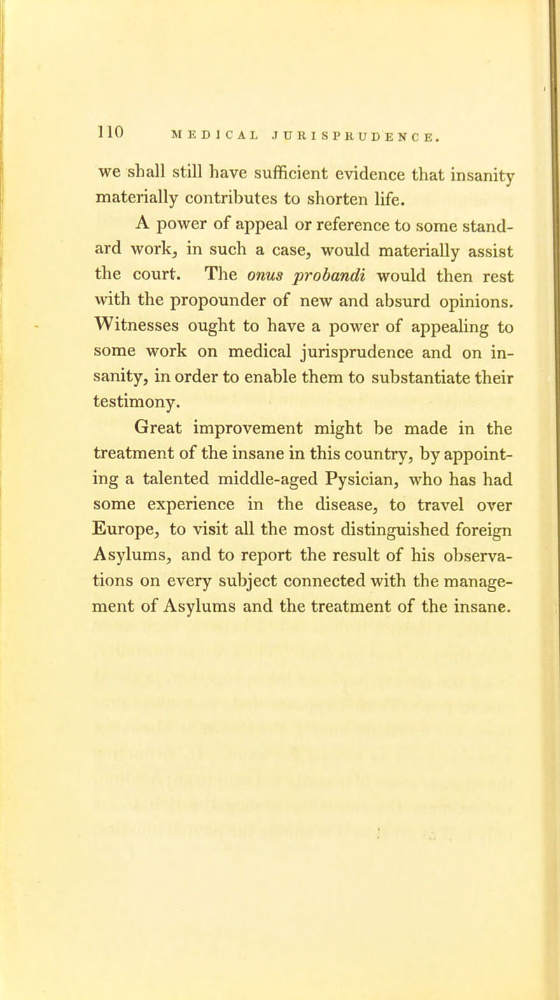 we shall still have sufficient evidence that insanity materially contributes to shorten life. A power of appeal or reference to some stand- ard work, in such a case, would materially assist the court. The onus probandi would then rest with the propounder of new and absurd opinions. Witnesses ought to have a power of appealing to some work on medical jurisprudence and on in- sanity, in order to enable them to substantiate their testimony. Great improvement might be made in the treatment of the insane in this country, by appoint- ing a talented middle-aged Pysician, who has had some experience in the disease, to travel over Europe, to visit all the most distinguished foreign Asylums, and to report the result of his observa- tions on every subject connected with the manage- ment of Asylums and the treatment of the insane.