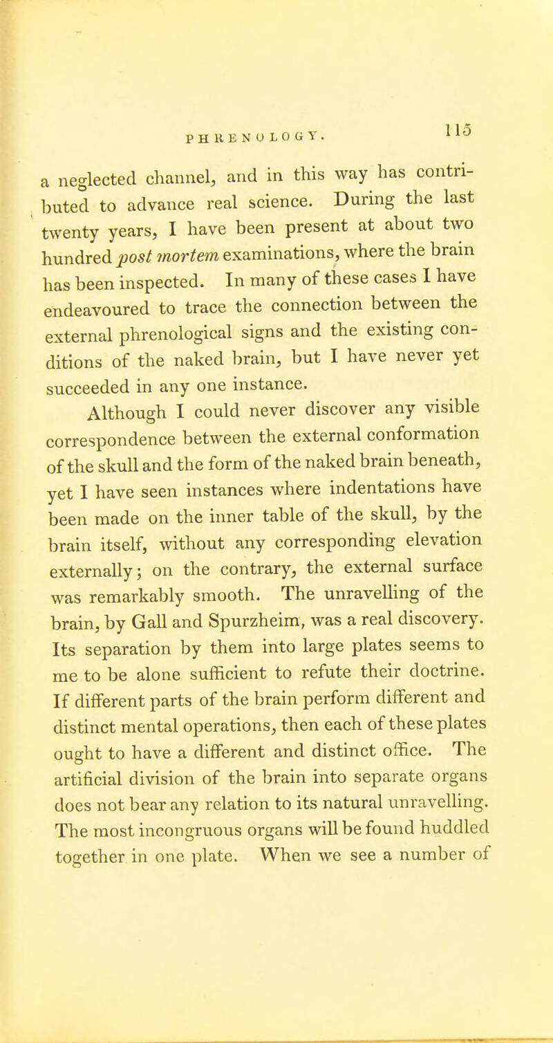 a neglected channel, and in this way has contri- buted to advance real science. During the last twenty years, I have been present at about two hundred post mortem examinations, where the bram has been inspected. In many of these cases I have endeavoured to trace the connection between the external phrenological signs and the existing con- ditions of the naked brain, but I have never yet succeeded in any one instance. Although I could never discover any visible correspondence between the external conformation of the skull and the form of the naked brain beneath, yet I have seen instances where indentations have been made on the inner table of the skull, by the brain itself, without any corresponding elevation externally; on the contrary, the external surface was remarkably smooth. The unravelling of the brain, by Gall and Spurzheim, was a real discovery. Its separation by them into large plates seems to me to be alone sufficient to refute their doctrine. If different parts of the brain perform different and distinct mental operations, then each of these plates ought to have a different and distinct office. The artificial division of the brain into separate organs does not bear any relation to its natural unravelling. The most incongruous organs will be found huddled together in one plate. When we see a number of