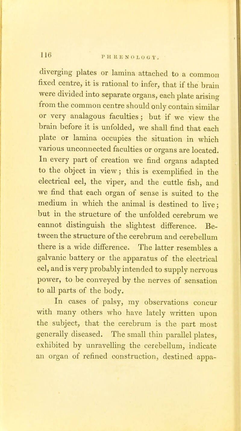 I* H KENOIOGV, diverging plates or lamina attached to a common fixed centre, it is rational to infer, that if the brain were divided into separate organs, each plate arising from the common centre should only contain similar or very analagous faculties; but if we view the brain before it is unfolded, we shall find that each plate or lamina occupies the situation in which various unconnected faculties or organs are located. In every part of creation we find organs adapted to the object in view; this is exemplified in the electrical eel, the viper, and the cuttle fish, and we find that each organ of sense is suited to the medium in which the animal is destined to live; but in the structure of the unfolded cerebrum we cannot distinguish the slightest difference. Be- tween the structure of the cerebrum and cerebellum there is a wide difference. The latter resembles a galvanic battery or the apparatus of the electrical eel, and is very probably intended to supply nervous power, to be conveyed by the nerves of sensation to all parts of the body. In cases of palsy, my observations concur with many others who have lately written upon the subject, that the cerebrum is the part most generally diseased. The small thin parallel plates, exhibited by unravelling the cerebellum, indicate an organ of refined construction, destined appa-