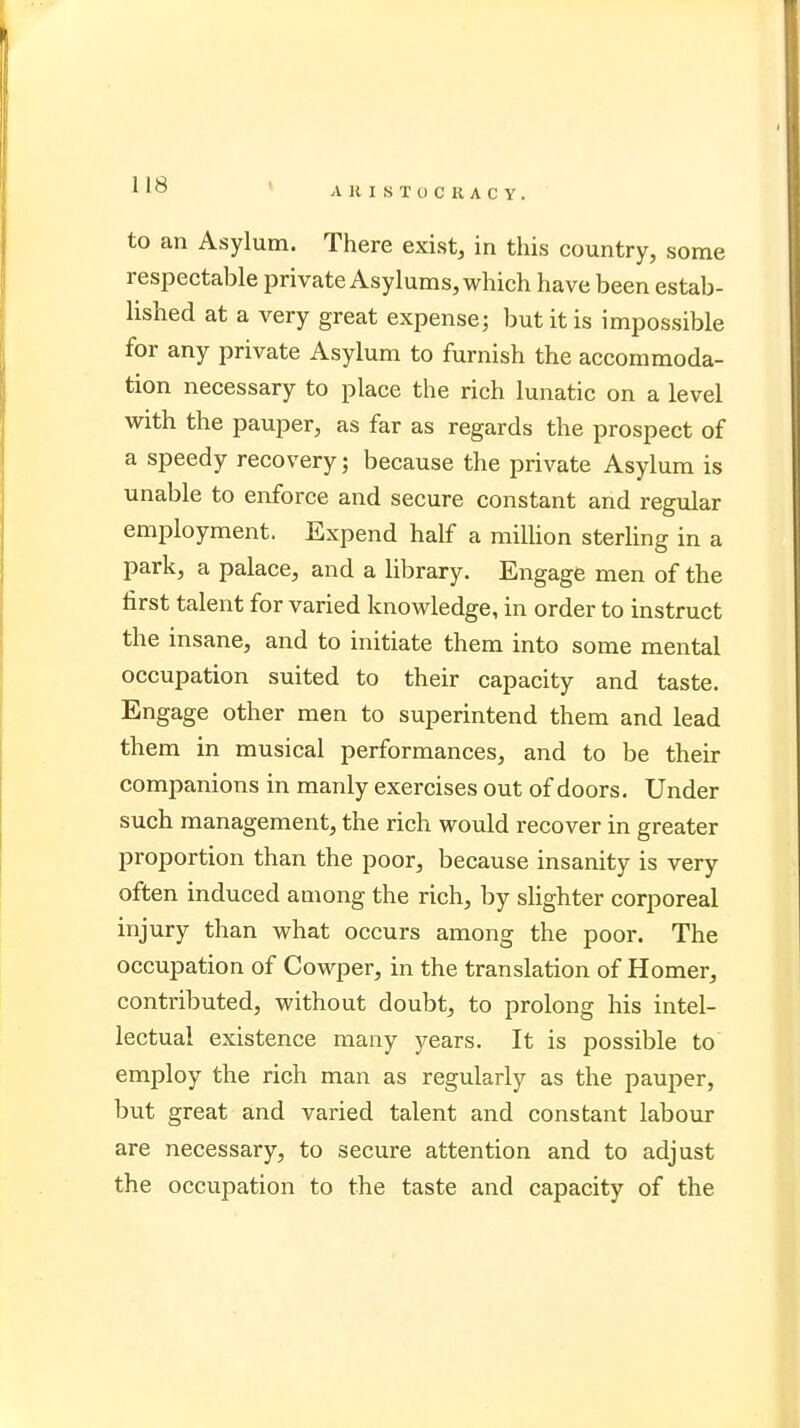 to an Asylum. There exist, in this country, some respectable private Asylums, which have been estab- lished at a very great expense; but it is impossible for any private Asylum to furnish the accommoda- tion necessary to place the rich lunatic on a level with the pauper, as far as regards the prospect of a speedy recovery; because the private Asylum is unable to enforce and secure constant and regular employment. Expend half a million sterling in a park, a palace, and a library. Engage men of the first talent for varied knowledge, in order to instruct the insane, and to initiate them into some mental occupation suited to their capacity and taste. Engage other men to superintend them and lead them in musical performances, and to be their companions in manly exercises out of doors. Under such management, the rich would recover in greater proportion than the poor, because insanity is very often induced among the rich, by slighter corporeal injury than what occurs among the poor. The occupation of Cowper, in the translation of Homer, contributed, without doubt, to prolong his intel- lectual existence many years. It is possible to employ the rich man as regularly as the pauper, but great and varied talent and constant labour are necessary, to secure attention and to adjust the occupation to the taste and capacity of the