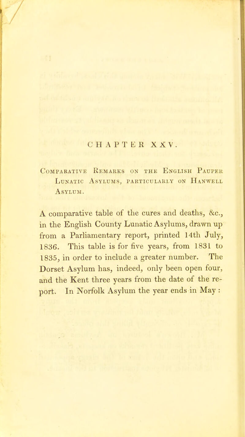 CHAPTER XXV. Comparative Remarks on the English Pauper Lunatic Asylums, particularly on Hanwell Asylum. A comparative table of the cures and deaths, &c., in the English County Lunatic Asylums, drawn up from a Parliamentary report, printed 14th July, 1836. This table is for five years, from 1831 to 1835, in order to include a greater number. The Dorset Asylum has, indeed, only been open four, and the Kent three years from the date of the re- port. In Norfolk Asylum the year ends in May :