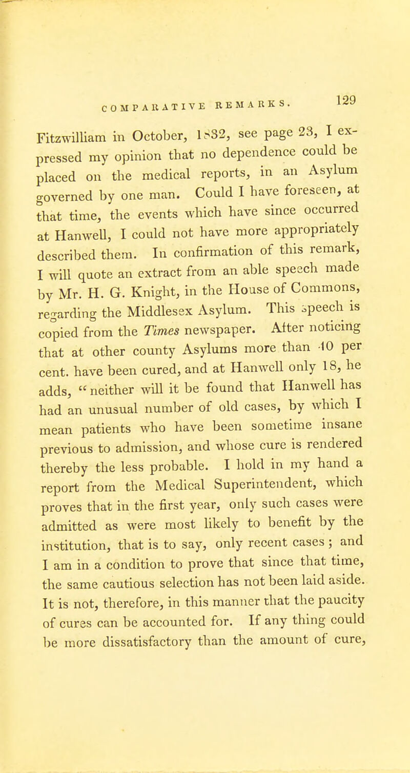 Fitzwilliam in October, 1SS2, see page 23, I ex- pressed my opinion that no dependence could be placed on the medical reports, in an Asylum governed by one man. Could I have foreseen, at that time, the events which have since occurred at HanweU, I could not have more appropriately described them. In confirmation of this remark, I will quote an extract from an able speech made by Mr. H. G. Knight, in the House of Commons, regarding the Middlesex Asylum. This speech is copied from the Times newspaper. After noticing that at other county Asylums more than -10 per cent, have been cured, and at Hanwell only 18, he adds,  neither will it be found that Hanwell has had an unusual number of old cases, by which I mean patients who have been sometime insane previous to admission, and whose cure is rendered thereby the less probable. I hold in my hand a report from the Medical Superintendent, which proves that in the first year, only such cases were admitted as were most likely to benefit by the institution, that is to say, only recent cases ; and I am in a condition to prove that since that time, the same cautious selection has not been laid aside. It is not, therefore, in this manner that the paucity of cures can be accounted for. If any thing could be more dissatisfactory than the amount of cure,