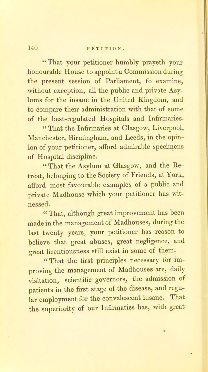 That your petitioner humbly prayeth your honourable House to appoint a Commission during the present session of Parliament, to examine, without exception, all the public and private Asy- lums for the insane in the United Kingdom, and to compare their administration with that of some of the best-regulated Hospitals and Infirmaries.  That the Infirmaries at Glasgow, Liverpool, Manchester, Birmingham, and Leeds, in the opin- ion of your petitioner, afford admirable specimens of Hospital discipline.  That the Asylum at Glasgow, and the Re- treat, belonging to the Society of Friends, at York, afford most favourable examples of a public and private Madhouse which your petitioner has wit- nessed.  That, although great improvement has been made in the management of Madhouses, during the last twenty years, your petitioner has reason to believe that great abuses, great negligence, and great licentiousness still exist in some of them. That the first principles necessary for im- proving the management of Madhouses are, daily visitation, scientific governors, the admission of patients in the first stage of the disease, and regu- lar employment for the convalescent insane. That the superiority of our Infirmaries has, with great