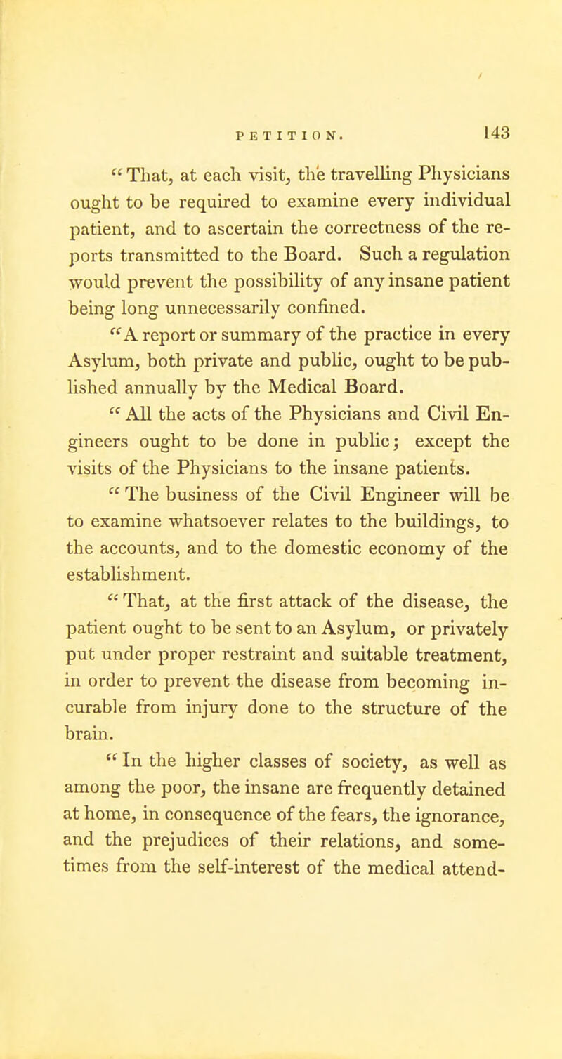 / PETITION. 143 That, at each visit, the travelling Physicians ought to be required to examine every individual patient, and to ascertain the correctness of the re- ports transmitted to the Board. Such a regulation would prevent the possibility of any insane patient being long unnecessarily confined. A report or summary of the practice in every Asylum, both private and public, ought to be pub- lished annually by the Medical Board. All the acts of the Physicians and Civil En- gineers ought to be done in public; except the visits of the Physicians to the insane patients. The business of the Civil Engineer will be to examine whatsoever relates to the buildings, to the accounts, and to the domestic economy of the establishment. That, at the first attack of the disease, the patient ought to be sent to an Asylum, or privately put under proper restraint and suitable treatment, in order to prevent the disease from becoming in- curable from injury done to the structure of the brain. In the higher classes of society, as well as among the poor, the insane are frequently detained at home, in consequence of the fears, the ignorance, and the prejudices of their relations, and some- times from the self-interest of the medical attend-