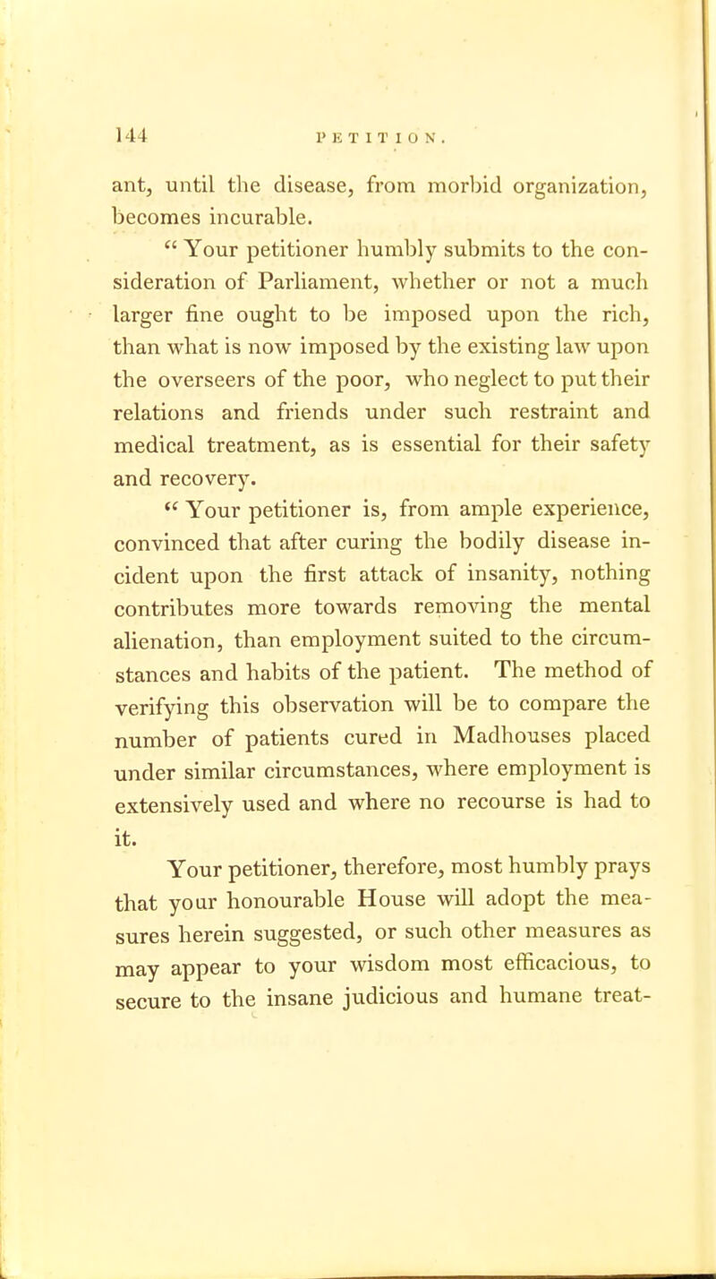 ant, until the disease, from morbid organization, becomes incurable.  Your petitioner humbly submits to the con- sideration of Parliament, whether or not a much larger fine ought to be imposed upon the rich, than what is now imposed by the existing law upon the overseers of the poor, who neglect to put their relations and friends under such restraint and medical treatment, as is essential for their safety and recovery.  Your petitioner is, from ample experience, convinced that after curing the bodily disease in- cident upon the first attack of insanity, nothing contributes more towards removing the mental alienation, than employment suited to the circum- stances and habits of the patient. The method of verifying this observation will be to compare the number of patients cured in Madhouses placed under similar circumstances, where employment is extensively used and where no recourse is had to it. Your petitioner, therefore, most humbly prays that your honourable House will adopt the mea- sures herein suggested, or such other measures as may appear to your wisdom most efficacious, to secure to the insane judicious and humane treat-