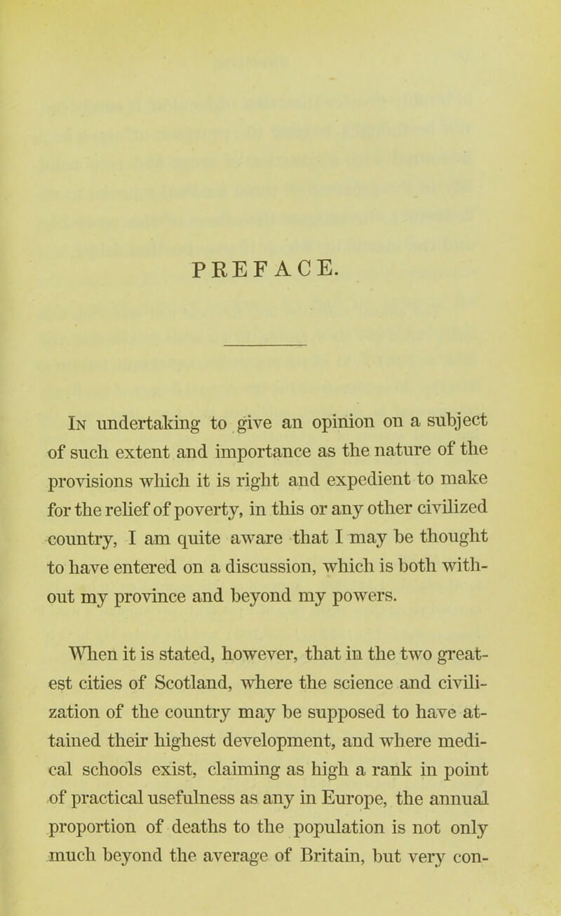 PREFACE. In undertaking to give an opinion on a subject of such extent and importance as the nature of the provisions which it is right and expedient to make for the relief of poverty, in this or any other civilized country, I am quite aware that I may be thought to have entered on a discussion, which is both with- out my province and beyond my powers. When it is stated, however, that in the two great- est cities of Scotland, where the science and civili- zation of the country may be supposed to have at- tained their highest development, and where medi- cal schools exist, claiming as high a rank in point of practical usefulness as any in Europe, the annual proportion of deaths to the population is not only much beyond the average of Britain, but very con-