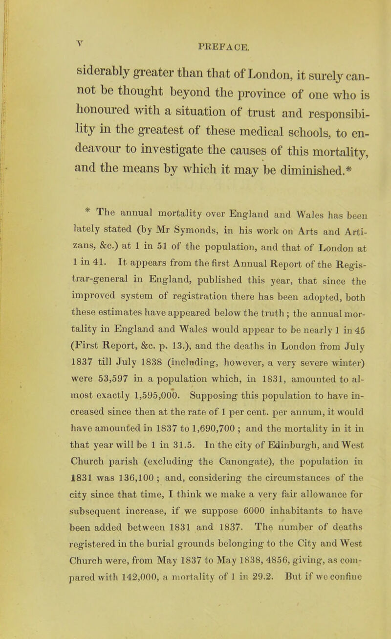 V sideiably greater than that of London, it surely can- not be thought beyond the province of one who is honoured with a situation of trust and responsibi- lity in the greatest of these medical schools, to en- deavour to investigate the causes of this mortality, and the means by which it may be diminished.* The annual mortality over England and Wales has been lately stated (by Mr Symonds, in his work on Arts and Arti- zans, &c.) at 1 in 51 of the population, and that of London at 1 in 41. It appears from the first Annual Report of the Regis- trar-general in England, published this year, that since the improved system of registration there has been adopted, both these estimates have appeared below the truth ; the annual mor- tality in England and Wales would appear to be nearly 1 in 45 (First Report, &c. p. 13.), and the deaths in London from July 1837 till July 1838 (including, however, a very severe winter) were 53,597 in a population which, in 1831, amounted to al- « most exactly 1,595,000. Supposing this population to have in- creased since then at the rate of 1 per cent, per annum, it would have amounted in 1837 to 1,690,700 ; and the mortality in it in that year will be 1 in 31.5. In the city of Edinburgh, and West Church parish (excluding- the Canongate), the population in 1831 was 136,100 ; and, considering the circumstances of the city since that time, I think we make a very fair allowance for subsequent increase, if we suppose 6000 inhabitants to have been added between 1831 and 1837. The number of deaths registered in the burial grounds belonging to the City and West Church were, from May 1837 to May 1838, 4856, giving, as com-