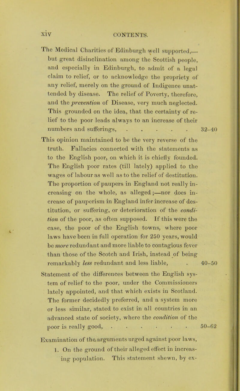 The Medical Charities of Edinburgh well supported, but great disinclination among the Scottish people, and especially in Edinburgh, to admit of a legal claim to relief, or to acknowledge the propriety of any relief, merely on the ground of Indigence unat- tended by disease. The relief of Poverty, therefore, and the prevention of Disease, very much neglected. This grounded on the idea, that the certainty of re- lief to the poor leads always to an increase of their numbers and sufferings, ..... 32-40 This opinion maintained to be the very reverse of the truth. Fallacies connected with the statements as to the English poor, on which it is chiefly founded. The English poor rates (till lately) applied to the wages of labour as well as to the relief of destitution. The proportion of paupers in England not really in- creasing on the whole, as alleged;—nor does in- crease of pauperism in England infer increase of des- titution, or suffering, or deterioration of the condi- tion of the poor, as often supposed. If this were the case, the poor of the English towns, where poor laws have been in full operation for 250 years, would be more redundant and more liable to contagious fever than those of the Scotch and Irish, instead of being remarkably less redundant and less liable, . 40-50 Statement of the differences between the English sys- tem of relief to the poor, under the Commissioners lately appointed, and that which exists in Scotland. The former decidedly preferred, and a system more or less similar, stated to exist in all countries in an advanced state of society, where the condition of the poor is really good, ...... 50-62 Examination of the arguments urged against poor laws, 1. On the ground of their alleged effect in increas- ing population. This statement shewn, by ex-